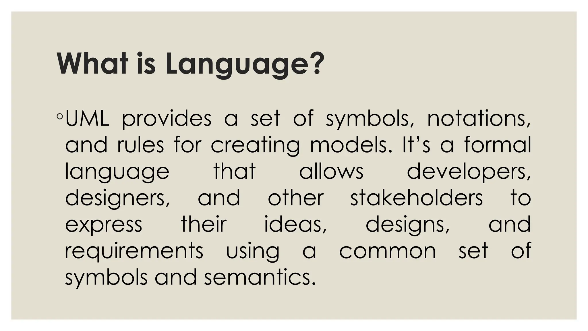 What is Language?
◦UML provides a set of symbols, notations,
and rules for creating models. It’s a formal
language that allows developers,
designers, and other stakeholders to
express their ideas, designs, and
requirements using a common set of
symbols and semantics.
 