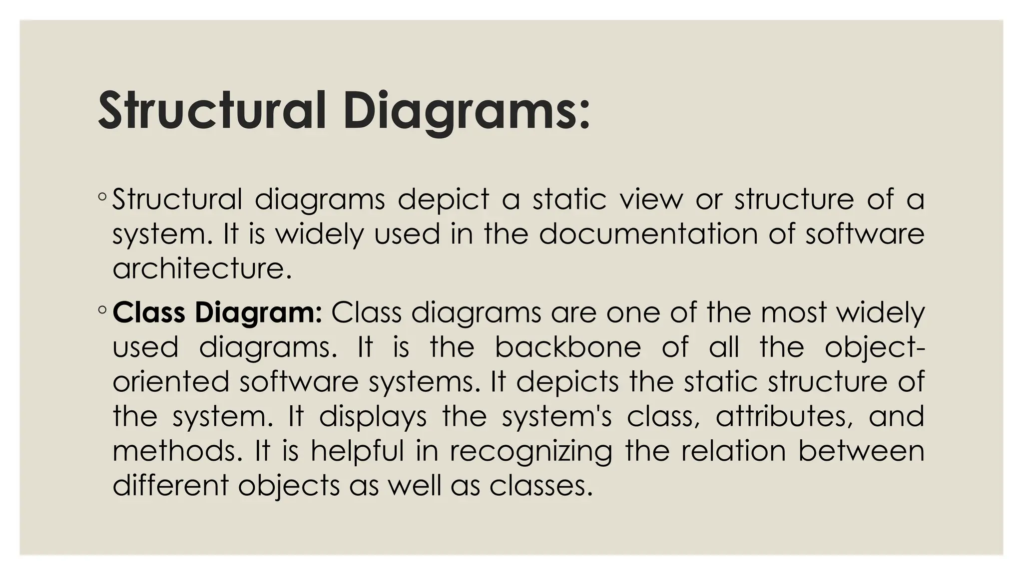 Structural Diagrams:
◦ Structural diagrams depict a static view or structure of a
system. It is widely used in the documentation of software
architecture.
◦ Class Diagram: Class diagrams are one of the most widely
used diagrams. It is the backbone of all the object-
oriented software systems. It depicts the static structure of
the system. It displays the system's class, attributes, and
methods. It is helpful in recognizing the relation between
different objects as well as classes.
 