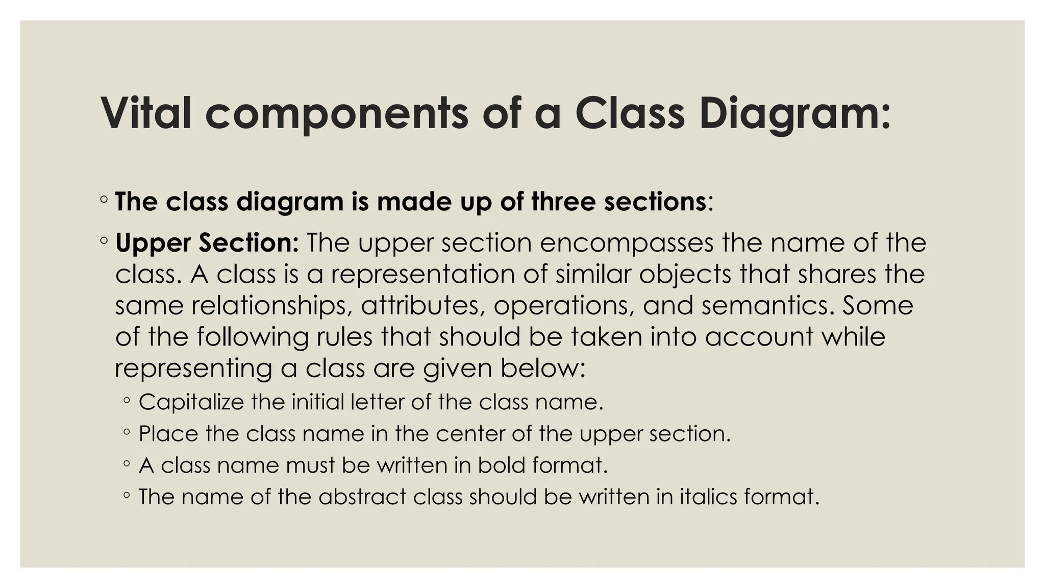 Vital components of a Class Diagram:
◦ The class diagram is made up of three sections:
◦ Upper Section: The upper section encompasses the name of the
class. A class is a representation of similar objects that shares the
same relationships, attributes, operations, and semantics. Some
of the following rules that should be taken into account while
representing a class are given below:
◦ Capitalize the initial letter of the class name.
◦ Place the class name in the center of the upper section.
◦ A class name must be written in bold format.
◦ The name of the abstract class should be written in italics format.
 