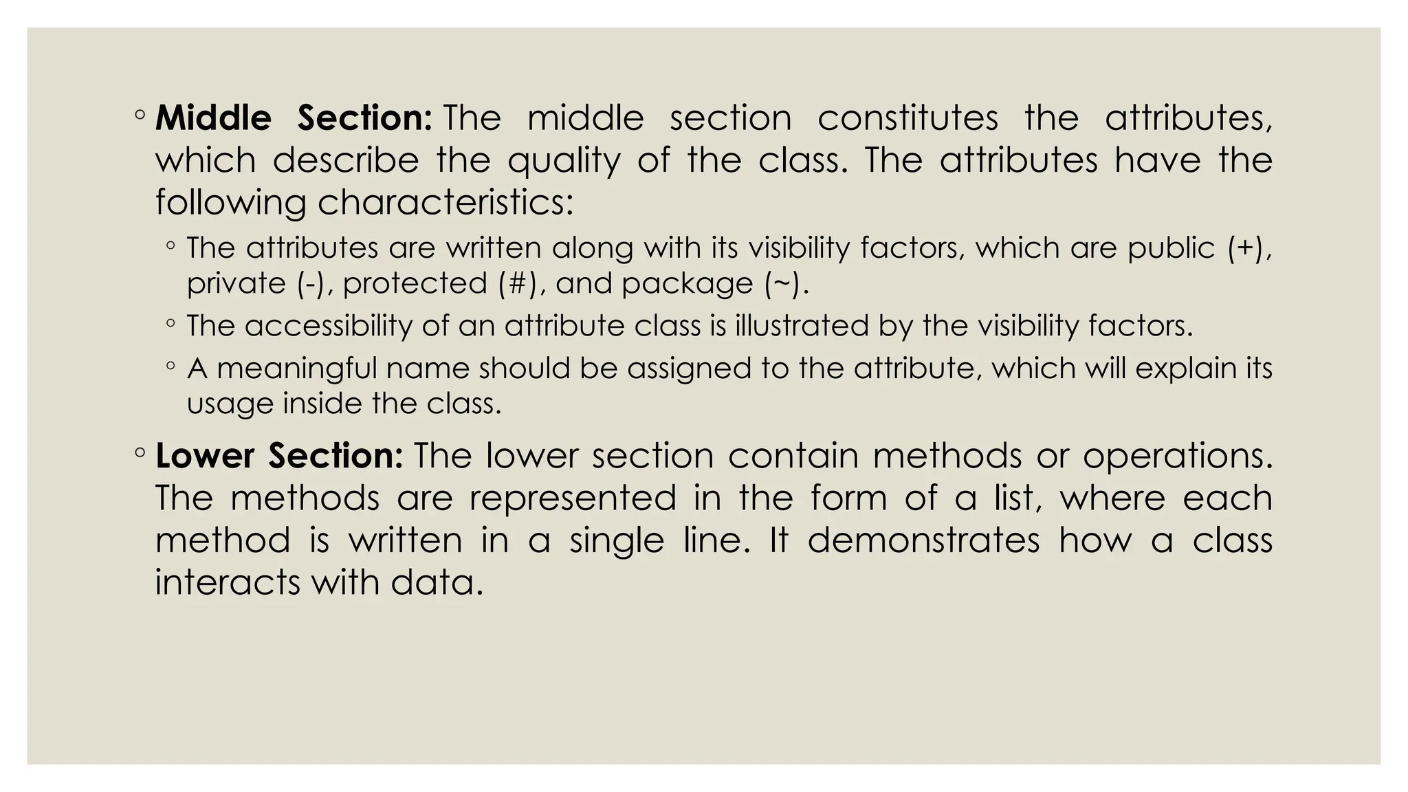 ◦ Middle Section: The middle section constitutes the attributes,
which describe the quality of the class. The attributes have the
following characteristics:
◦ The attributes are written along with its visibility factors, which are public (+),
private (-), protected (#), and package (~).
◦ The accessibility of an attribute class is illustrated by the visibility factors.
◦ A meaningful name should be assigned to the attribute, which will explain its
usage inside the class.
◦ Lower Section: The lower section contain methods or operations.
The methods are represented in the form of a list, where each
method is written in a single line. It demonstrates how a class
interacts with data.
 