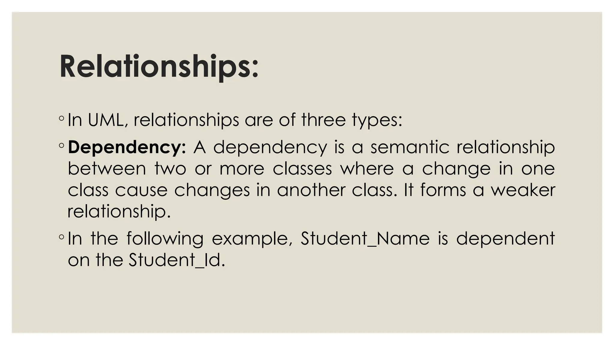 Relationships:
◦ In UML, relationships are of three types:
◦ Dependency: A dependency is a semantic relationship
between two or more classes where a change in one
class cause changes in another class. It forms a weaker
relationship.
◦ In the following example, Student_Name is dependent
on the Student_Id.
 
