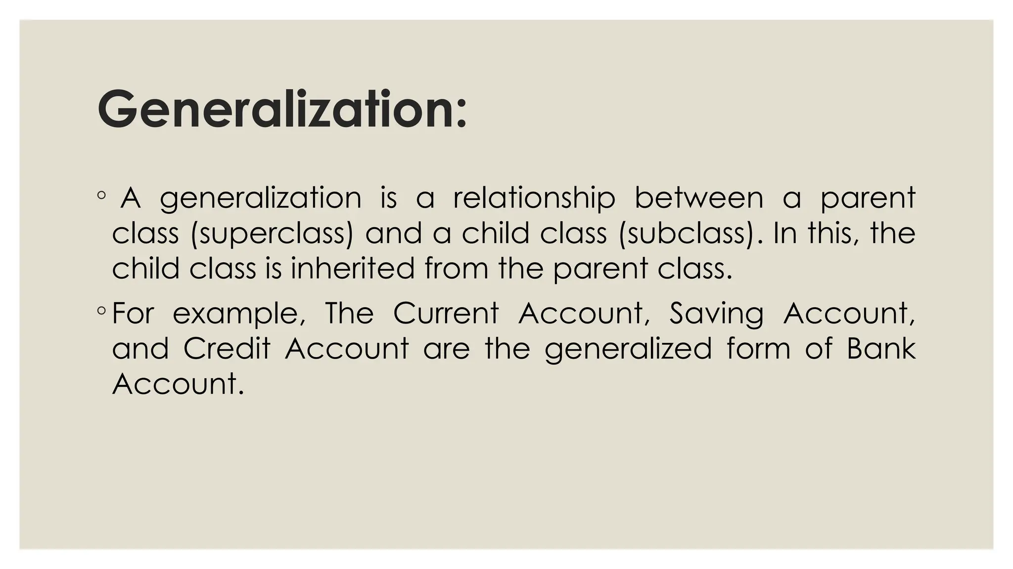 Generalization:
◦ A generalization is a relationship between a parent
class (superclass) and a child class (subclass). In this, the
child class is inherited from the parent class.
◦ For example, The Current Account, Saving Account,
and Credit Account are the generalized form of Bank
Account.
 