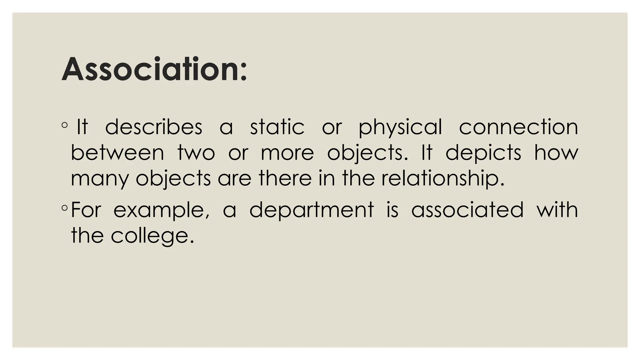 Association:
◦ It describes a static or physical connection
between two or more objects. It depicts how
many objects are there in the relationship.
◦For example, a department is associated with
the college.
 