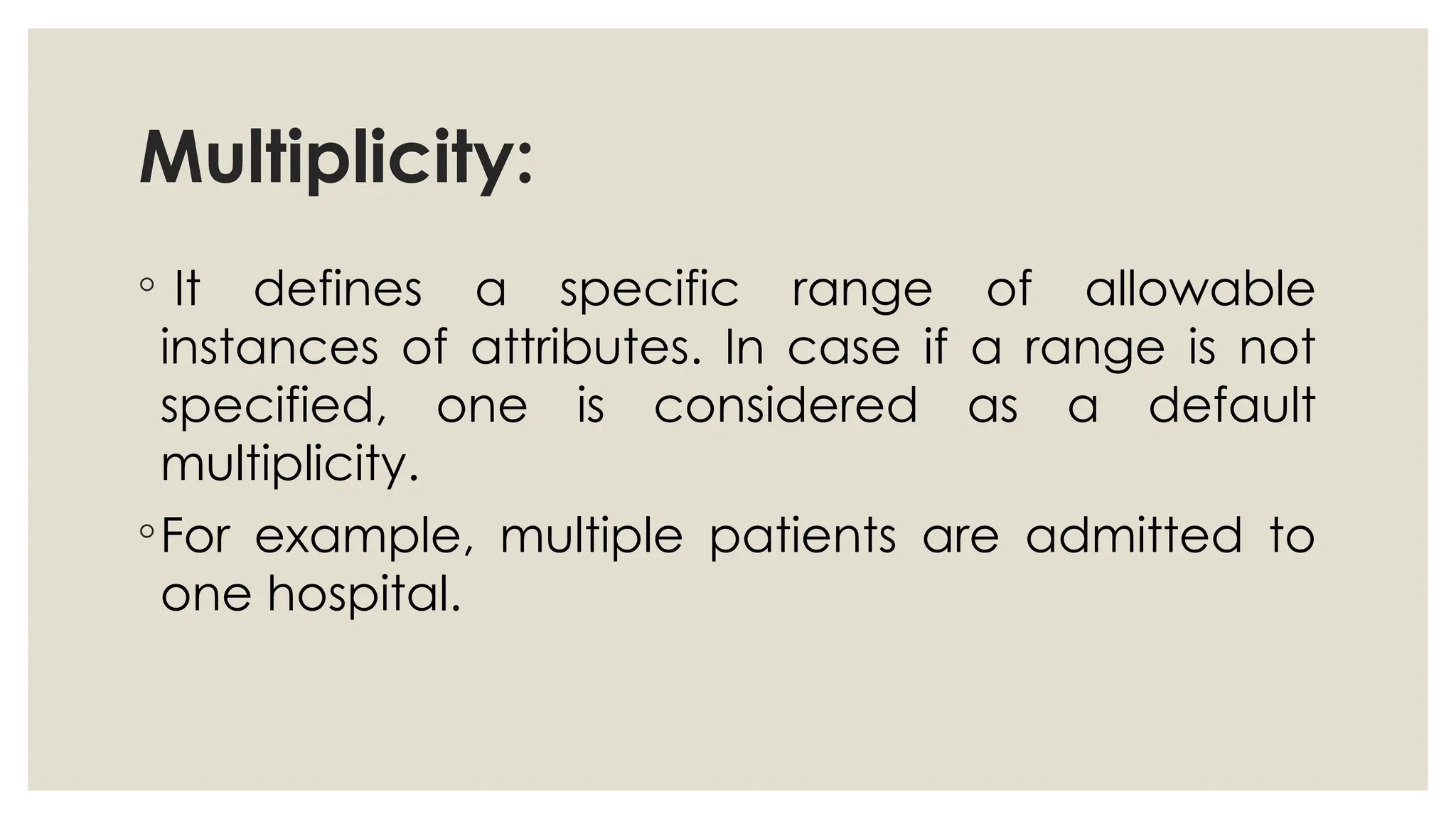 Multiplicity:
◦ It defines a specific range of allowable
instances of attributes. In case if a range is not
specified, one is considered as a default
multiplicity.
◦For example, multiple patients are admitted to
one hospital.
 