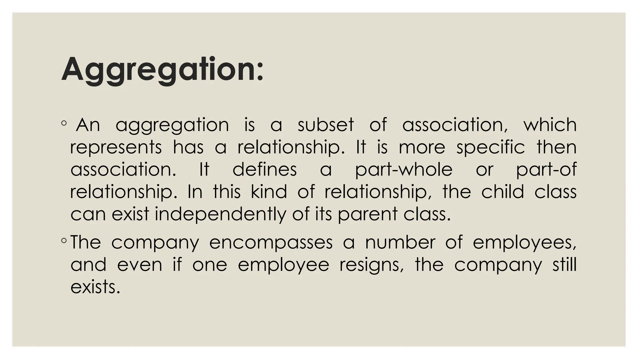 Aggregation:
◦ An aggregation is a subset of association, which
represents has a relationship. It is more specific then
association. It defines a part-whole or part-of
relationship. In this kind of relationship, the child class
can exist independently of its parent class.
◦ The company encompasses a number of employees,
and even if one employee resigns, the company still
exists.
 