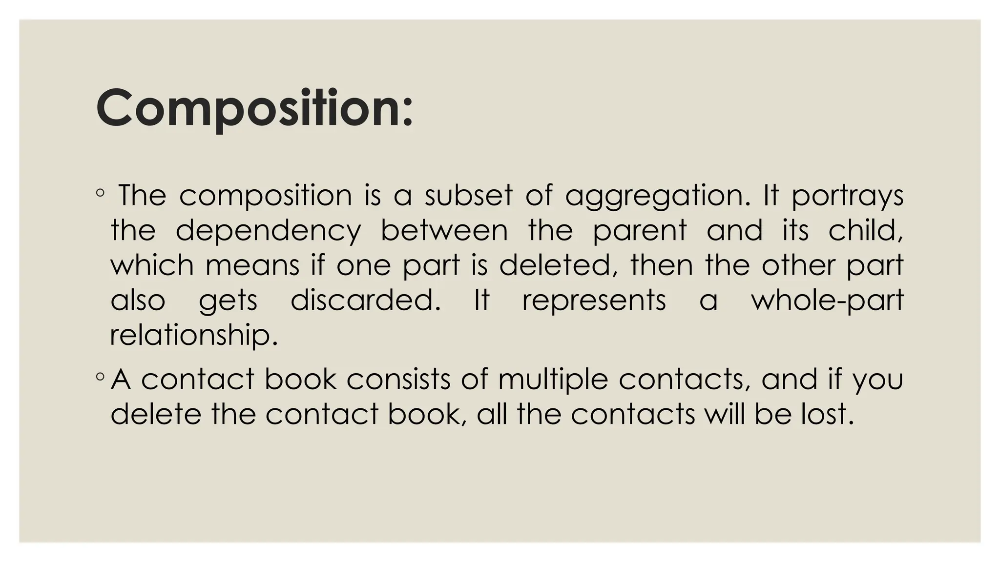 Composition:
◦ The composition is a subset of aggregation. It portrays
the dependency between the parent and its child,
which means if one part is deleted, then the other part
also gets discarded. It represents a whole-part
relationship.
◦ A contact book consists of multiple contacts, and if you
delete the contact book, all the contacts will be lost.
 