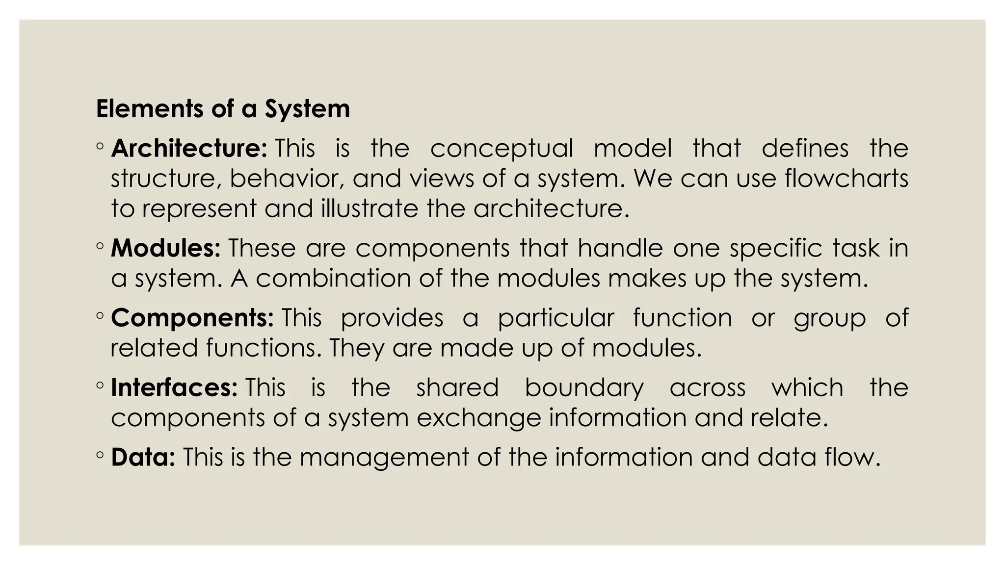 Elements of a System
◦ Architecture: This is the conceptual model that defines the
structure, behavior, and views of a system. We can use flowcharts
to represent and illustrate the architecture.
◦ Modules: These are components that handle one specific task in
a system. A combination of the modules makes up the system.
◦ Components: This provides a particular function or group of
related functions. They are made up of modules.
◦ Interfaces: This is the shared boundary across which the
components of a system exchange information and relate.
◦ Data: This is the management of the information and data flow.
 