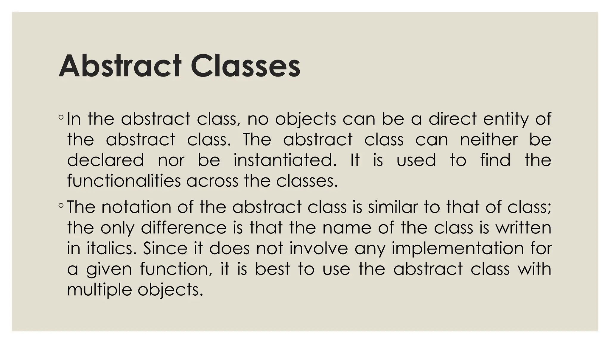 Abstract Classes
◦ In the abstract class, no objects can be a direct entity of
the abstract class. The abstract class can neither be
declared nor be instantiated. It is used to find the
functionalities across the classes.
◦ The notation of the abstract class is similar to that of class;
the only difference is that the name of the class is written
in italics. Since it does not involve any implementation for
a given function, it is best to use the abstract class with
multiple objects.
 