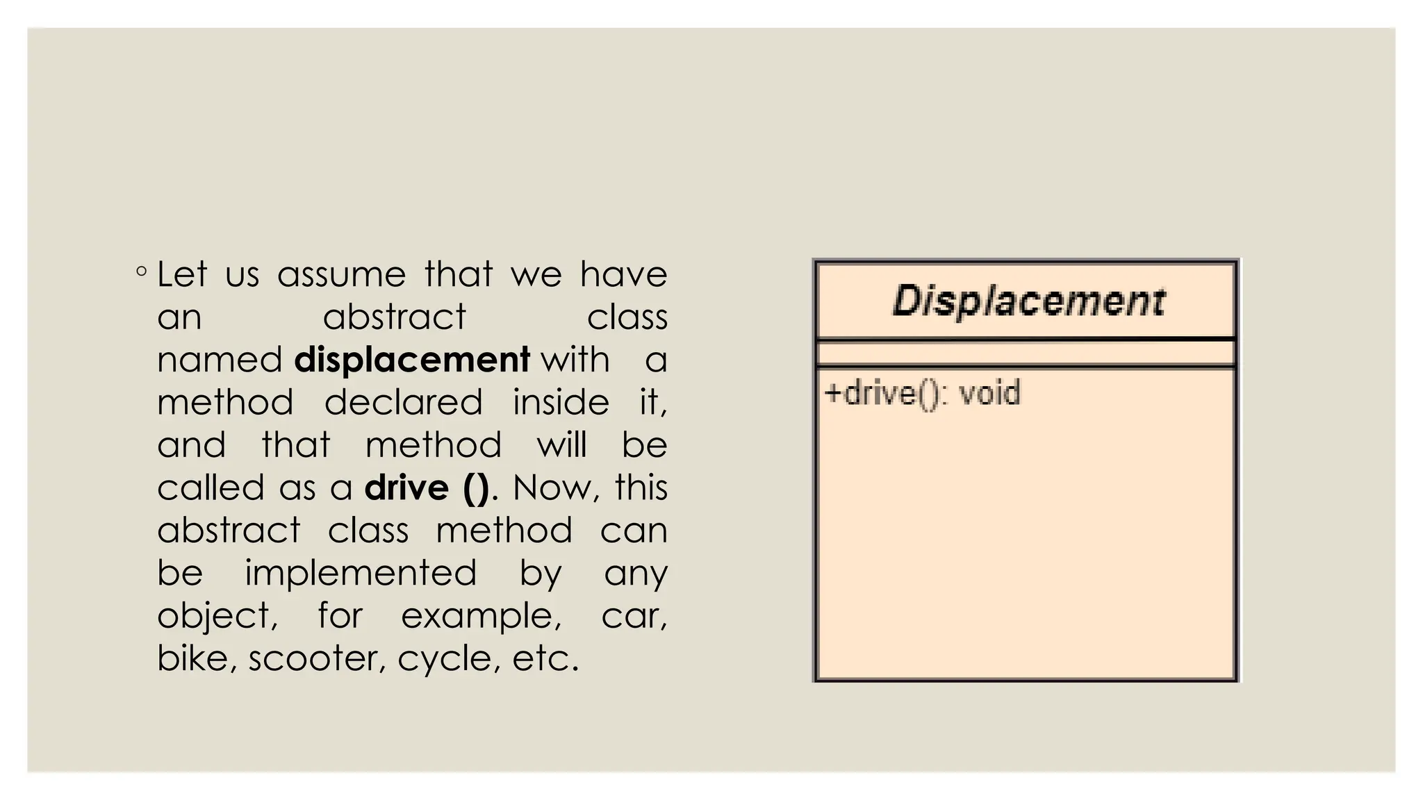 ◦ Let us assume that we have
an abstract class
named displacement with a
method declared inside it,
and that method will be
called as a drive (). Now, this
abstract class method can
be implemented by any
object, for example, car,
bike, scooter, cycle, etc.
 