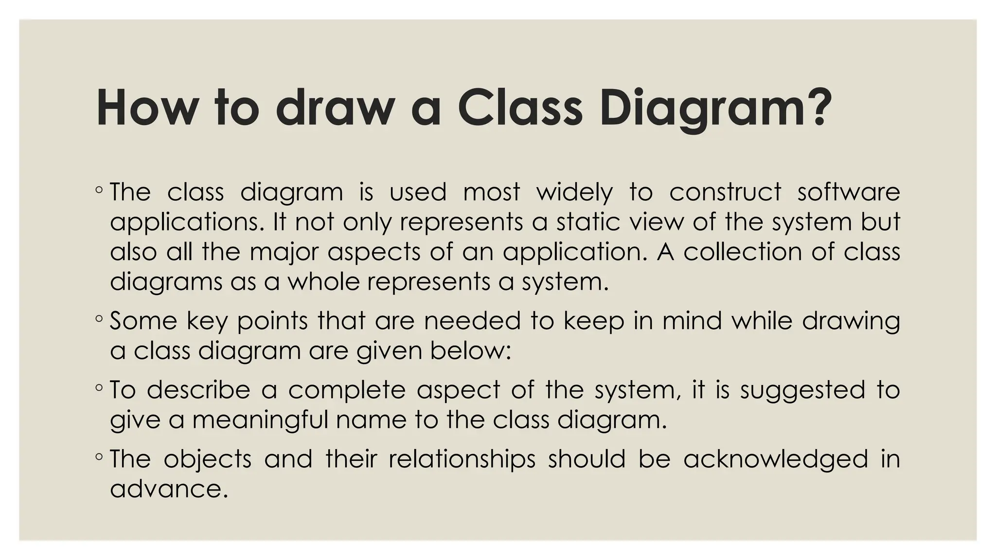 How to draw a Class Diagram?
◦ The class diagram is used most widely to construct software
applications. It not only represents a static view of the system but
also all the major aspects of an application. A collection of class
diagrams as a whole represents a system.
◦ Some key points that are needed to keep in mind while drawing
a class diagram are given below:
◦ To describe a complete aspect of the system, it is suggested to
give a meaningful name to the class diagram.
◦ The objects and their relationships should be acknowledged in
advance.
 