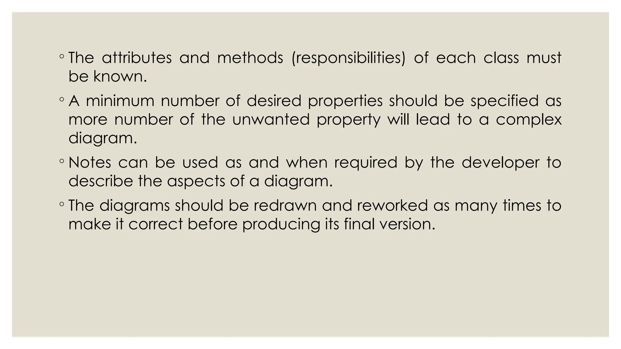 ◦ The attributes and methods (responsibilities) of each class must
be known.
◦ A minimum number of desired properties should be specified as
more number of the unwanted property will lead to a complex
diagram.
◦ Notes can be used as and when required by the developer to
describe the aspects of a diagram.
◦ The diagrams should be redrawn and reworked as many times to
make it correct before producing its final version.
 