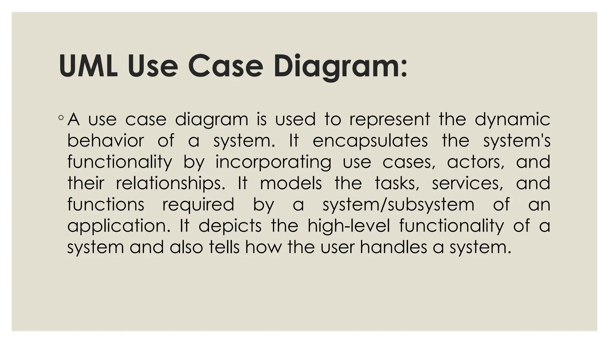 UML Use Case Diagram:
◦ A use case diagram is used to represent the dynamic
behavior of a system. It encapsulates the system's
functionality by incorporating use cases, actors, and
their relationships. It models the tasks, services, and
functions required by a system/subsystem of an
application. It depicts the high-level functionality of a
system and also tells how the user handles a system.
 