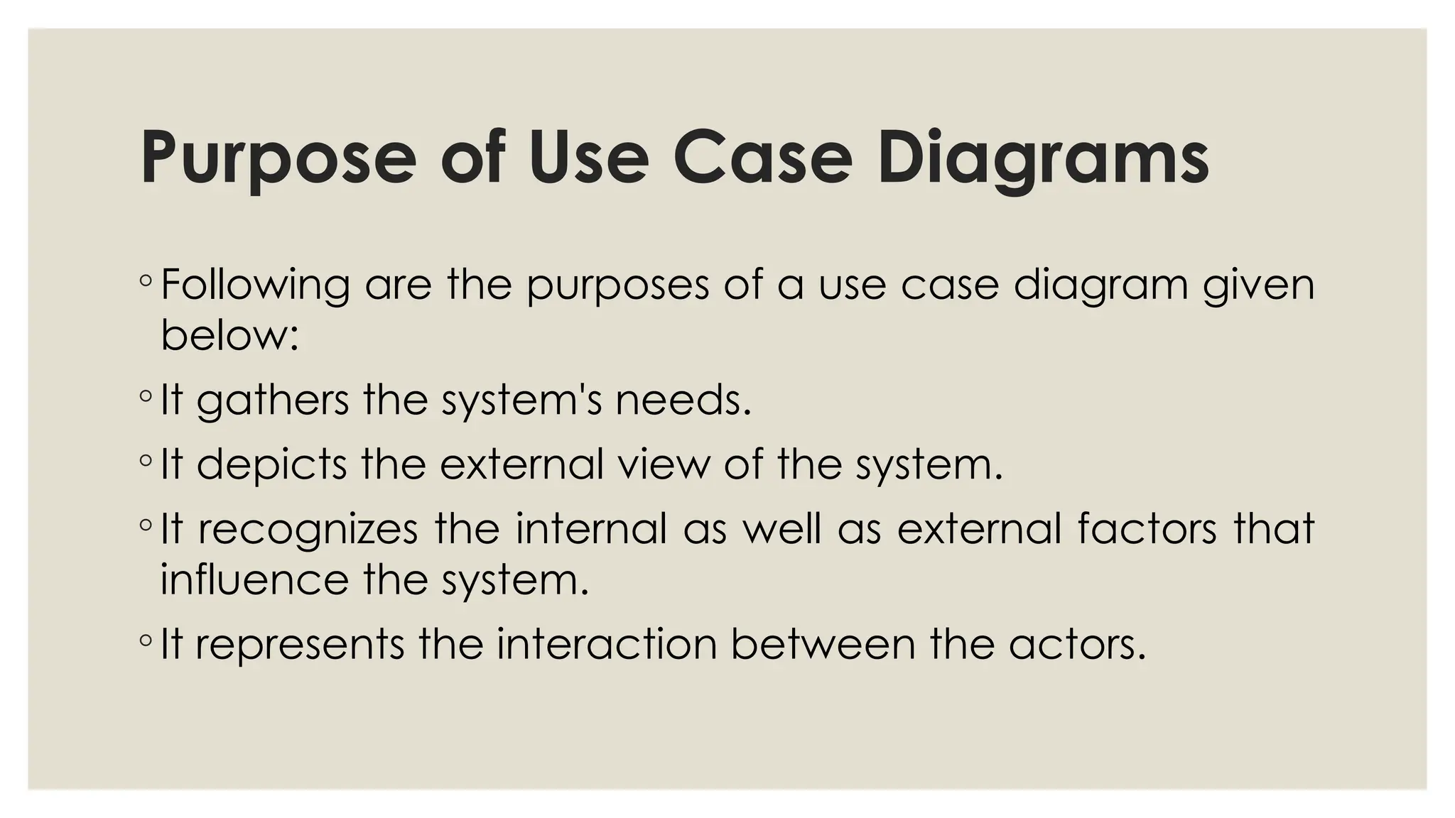 Purpose of Use Case Diagrams
◦ Following are the purposes of a use case diagram given
below:
◦ It gathers the system's needs.
◦ It depicts the external view of the system.
◦ It recognizes the internal as well as external factors that
influence the system.
◦ It represents the interaction between the actors.
 