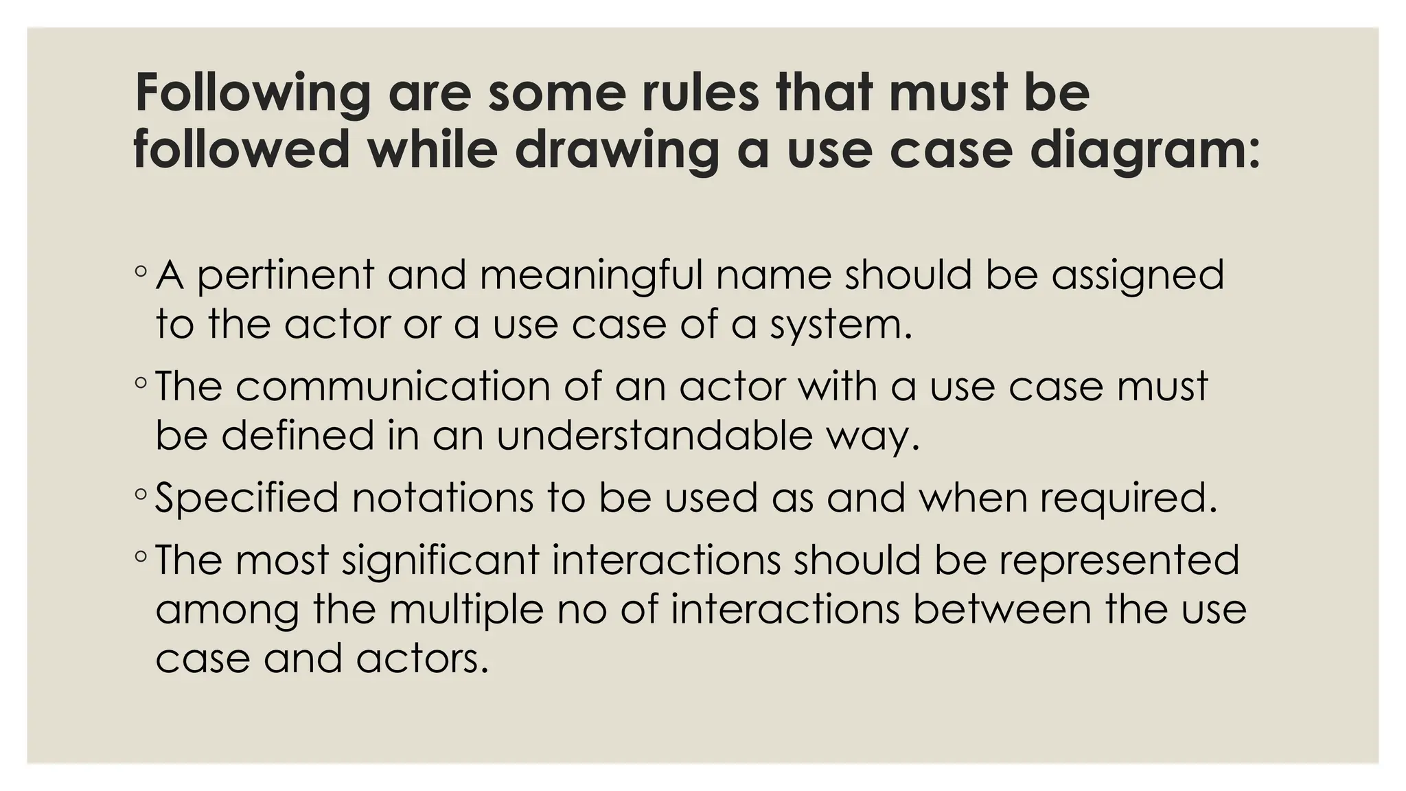 Following are some rules that must be
followed while drawing a use case diagram:
◦ A pertinent and meaningful name should be assigned
to the actor or a use case of a system.
◦ The communication of an actor with a use case must
be defined in an understandable way.
◦ Specified notations to be used as and when required.
◦ The most significant interactions should be represented
among the multiple no of interactions between the use
case and actors.
 