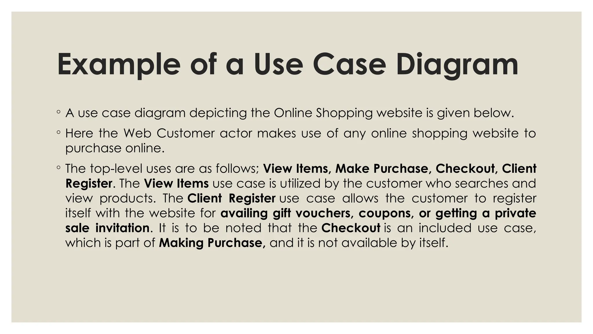 Example of a Use Case Diagram
◦ A use case diagram depicting the Online Shopping website is given below.
◦ Here the Web Customer actor makes use of any online shopping website to
purchase online.
◦ The top-level uses are as follows; View Items, Make Purchase, Checkout, Client
Register. The View Items use case is utilized by the customer who searches and
view products. The Client Register use case allows the customer to register
itself with the website for availing gift vouchers, coupons, or getting a private
sale invitation. It is to be noted that the Checkout is an included use case,
which is part of Making Purchase, and it is not available by itself.
 