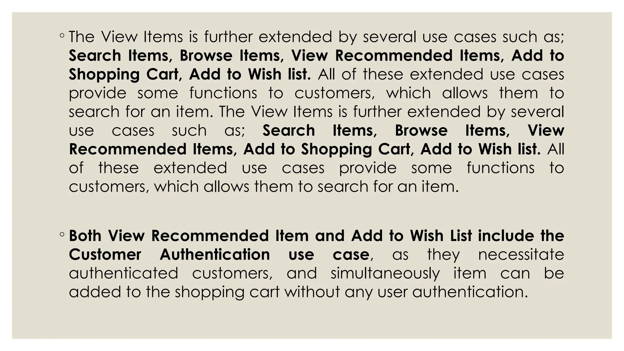◦ The View Items is further extended by several use cases such as;
Search Items, Browse Items, View Recommended Items, Add to
Shopping Cart, Add to Wish list. All of these extended use cases
provide some functions to customers, which allows them to
search for an item. The View Items is further extended by several
use cases such as; Search Items, Browse Items, View
Recommended Items, Add to Shopping Cart, Add to Wish list. All
of these extended use cases provide some functions to
customers, which allows them to search for an item.
◦ Both View Recommended Item and Add to Wish List include the
Customer Authentication use case, as they necessitate
authenticated customers, and simultaneously item can be
added to the shopping cart without any user authentication.
 