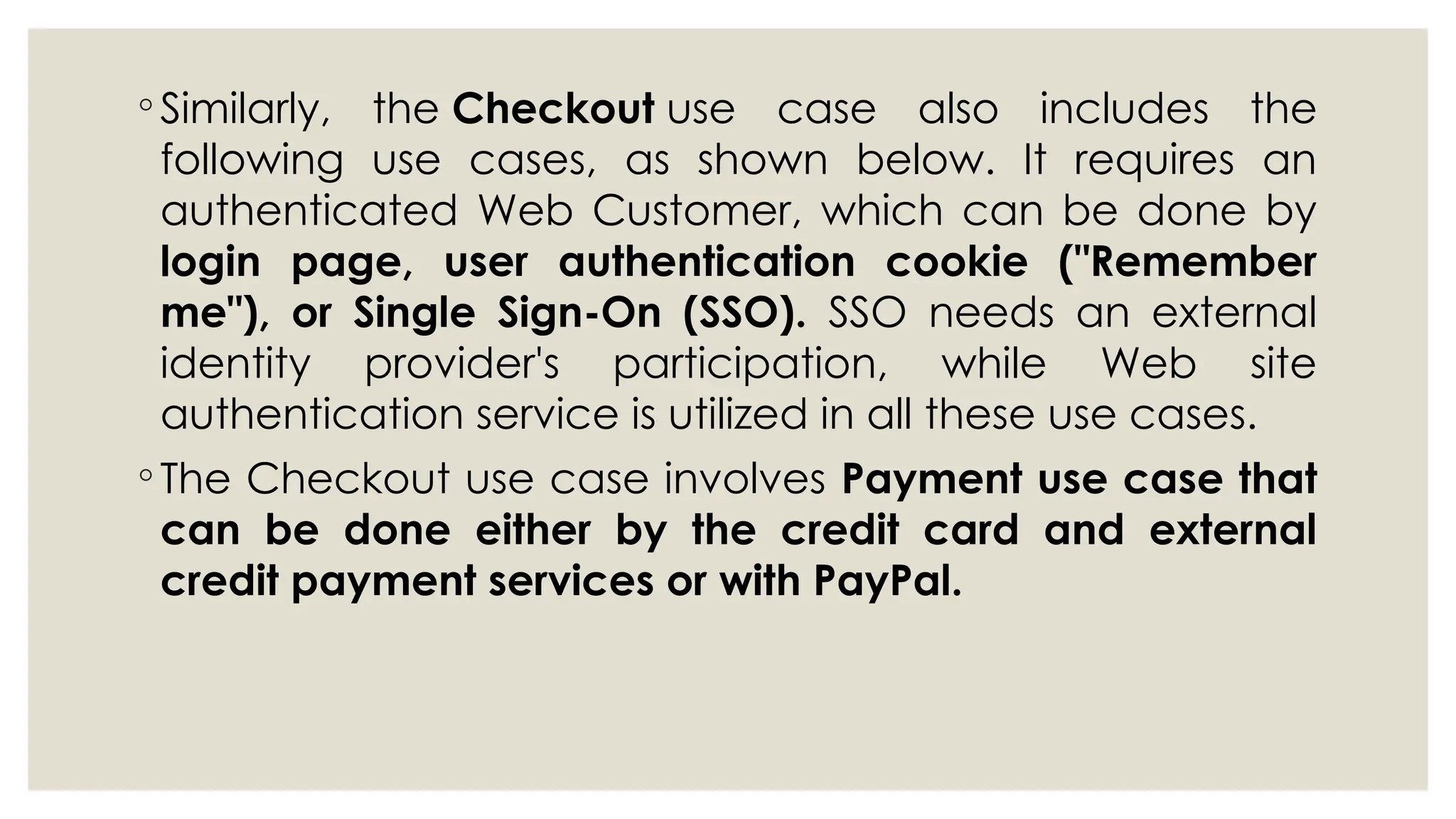 ◦ Similarly, the Checkout use case also includes the
following use cases, as shown below. It requires an
authenticated Web Customer, which can be done by
login page, user authentication cookie ("Remember
me"), or Single Sign-On (SSO). SSO needs an external
identity provider's participation, while Web site
authentication service is utilized in all these use cases.
◦ The Checkout use case involves Payment use case that
can be done either by the credit card and external
credit payment services or with PayPal.
 