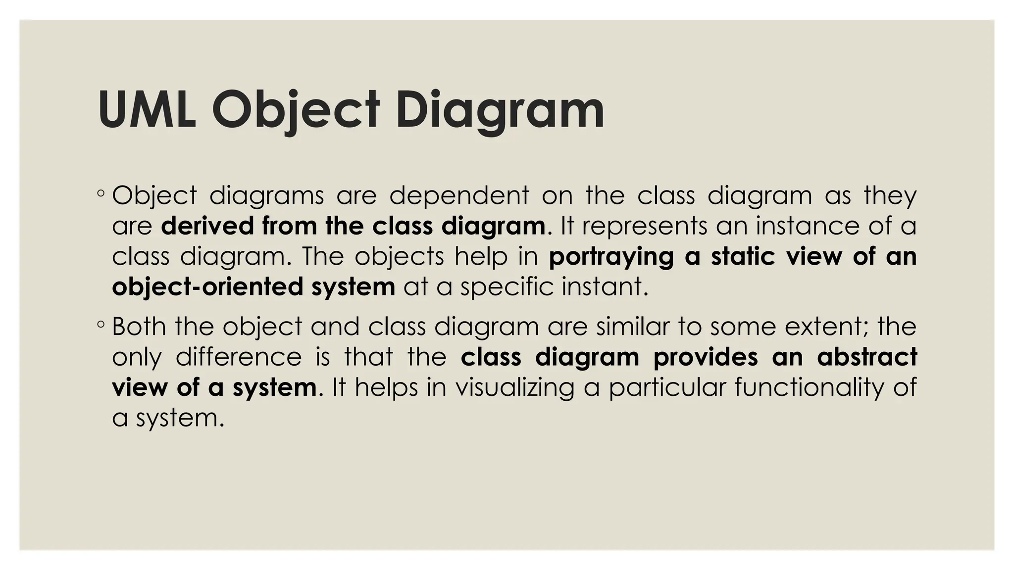 UML Object Diagram
◦ Object diagrams are dependent on the class diagram as they
are derived from the class diagram. It represents an instance of a
class diagram. The objects help in portraying a static view of an
object-oriented system at a specific instant.
◦ Both the object and class diagram are similar to some extent; the
only difference is that the class diagram provides an abstract
view of a system. It helps in visualizing a particular functionality of
a system.
 
