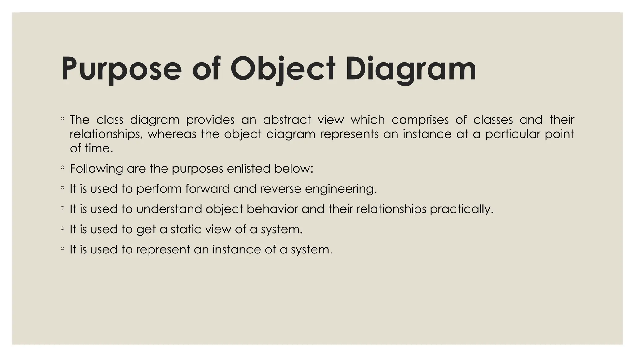 Purpose of Object Diagram
◦ The class diagram provides an abstract view which comprises of classes and their
relationships, whereas the object diagram represents an instance at a particular point
of time.
◦ Following are the purposes enlisted below:
◦ It is used to perform forward and reverse engineering.
◦ It is used to understand object behavior and their relationships practically.
◦ It is used to get a static view of a system.
◦ It is used to represent an instance of a system.
 