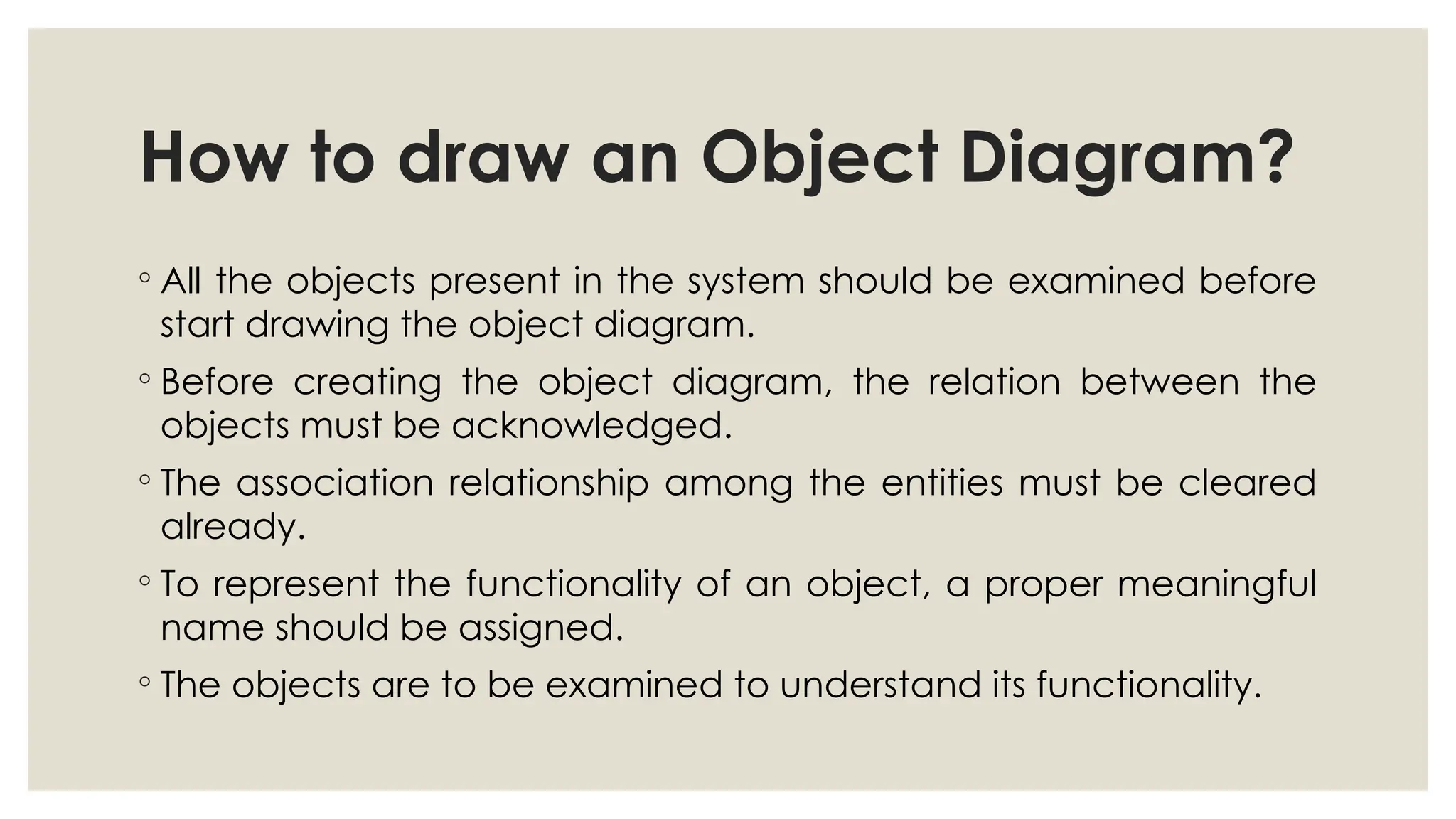 How to draw an Object Diagram?
◦ All the objects present in the system should be examined before
start drawing the object diagram.
◦ Before creating the object diagram, the relation between the
objects must be acknowledged.
◦ The association relationship among the entities must be cleared
already.
◦ To represent the functionality of an object, a proper meaningful
name should be assigned.
◦ The objects are to be examined to understand its functionality.
 