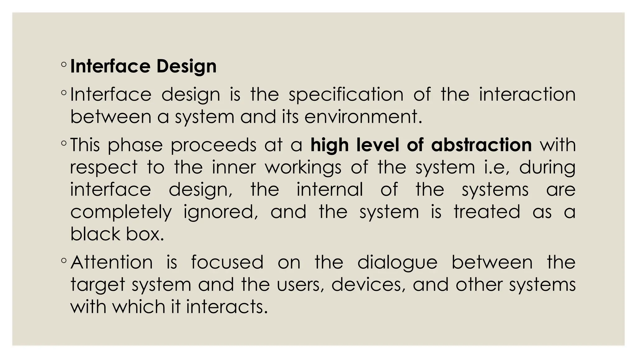 ◦ Interface Design
◦ Interface design is the specification of the interaction
between a system and its environment.
◦ This phase proceeds at a high level of abstraction with
respect to the inner workings of the system i.e, during
interface design, the internal of the systems are
completely ignored, and the system is treated as a
black box.
◦ Attention is focused on the dialogue between the
target system and the users, devices, and other systems
with which it interacts.
 