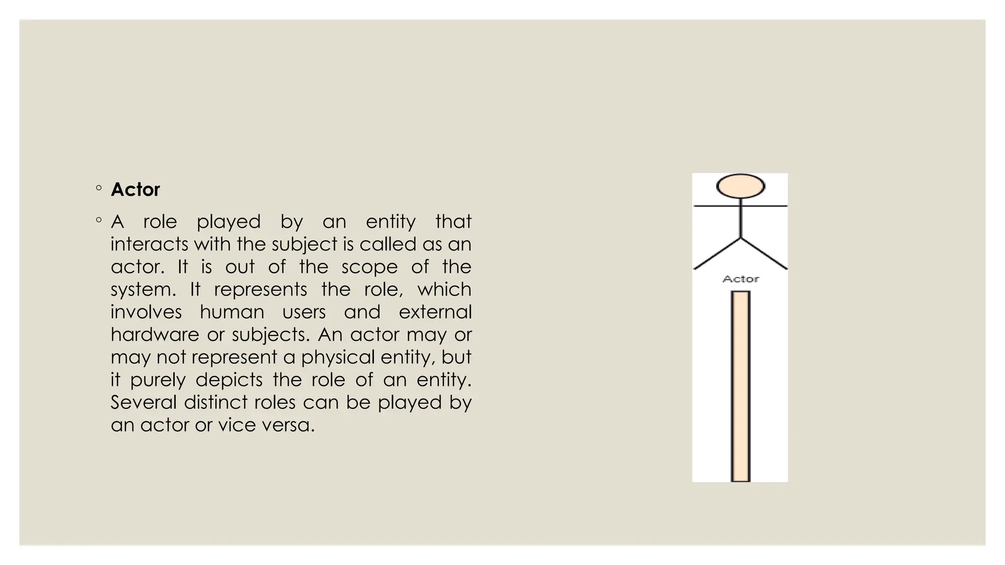 ◦ Actor
◦ A role played by an entity that
interacts with the subject is called as an
actor. It is out of the scope of the
system. It represents the role, which
involves human users and external
hardware or subjects. An actor may or
may not represent a physical entity, but
it purely depicts the role of an entity.
Several distinct roles can be played by
an actor or vice versa.
 