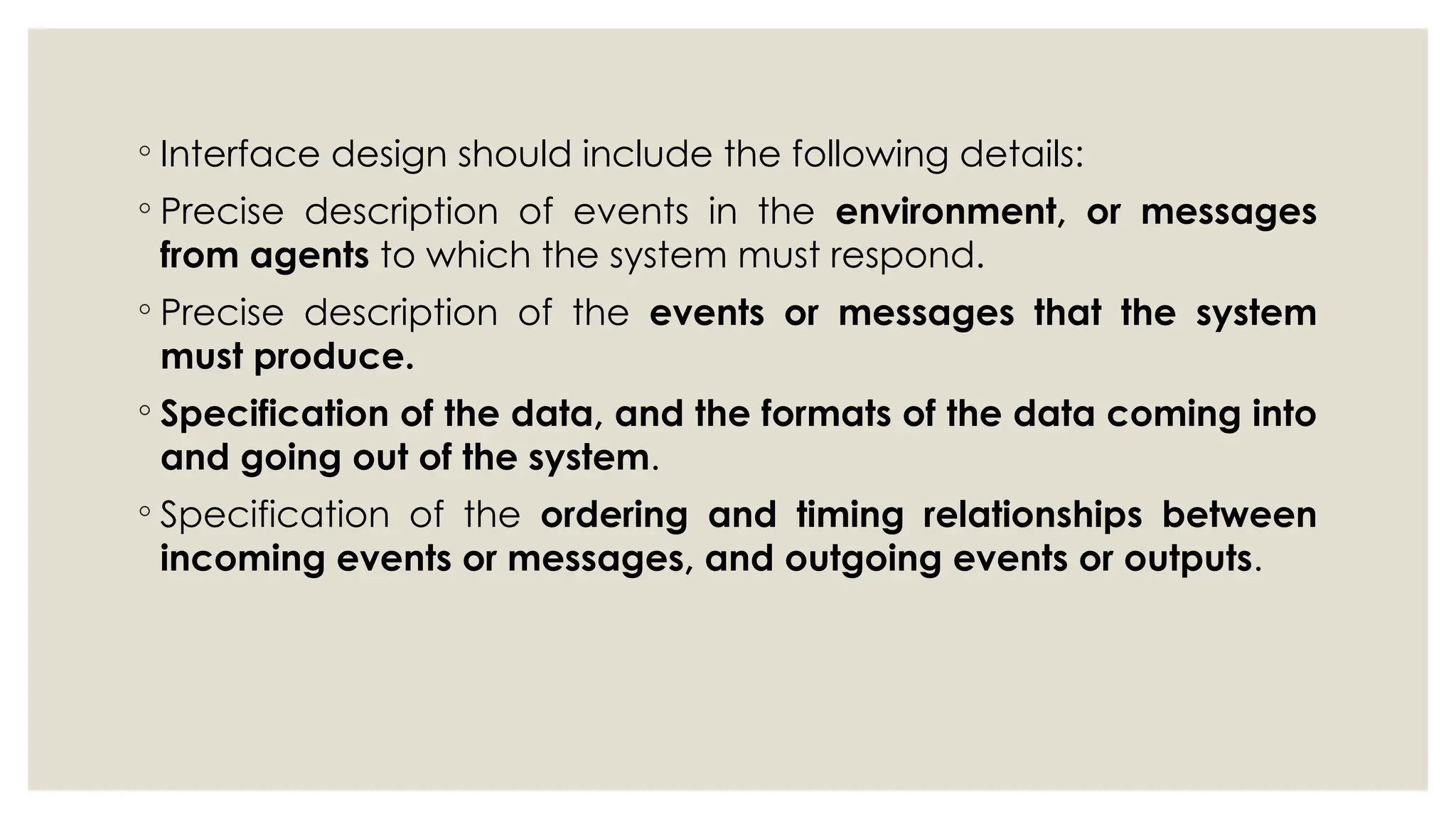 ◦ Interface design should include the following details:
◦ Precise description of events in the environment, or messages
from agents to which the system must respond.
◦ Precise description of the events or messages that the system
must produce.
◦ Specification of the data, and the formats of the data coming into
and going out of the system.
◦ Specification of the ordering and timing relationships between
incoming events or messages, and outgoing events or outputs.
 