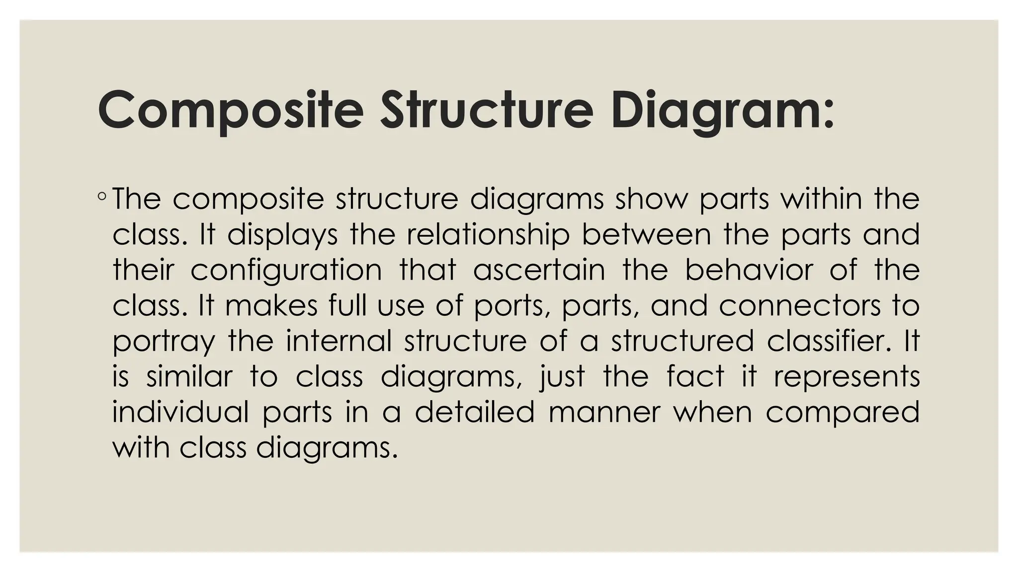 Composite Structure Diagram:
◦ The composite structure diagrams show parts within the
class. It displays the relationship between the parts and
their configuration that ascertain the behavior of the
class. It makes full use of ports, parts, and connectors to
portray the internal structure of a structured classifier. It
is similar to class diagrams, just the fact it represents
individual parts in a detailed manner when compared
with class diagrams.
 