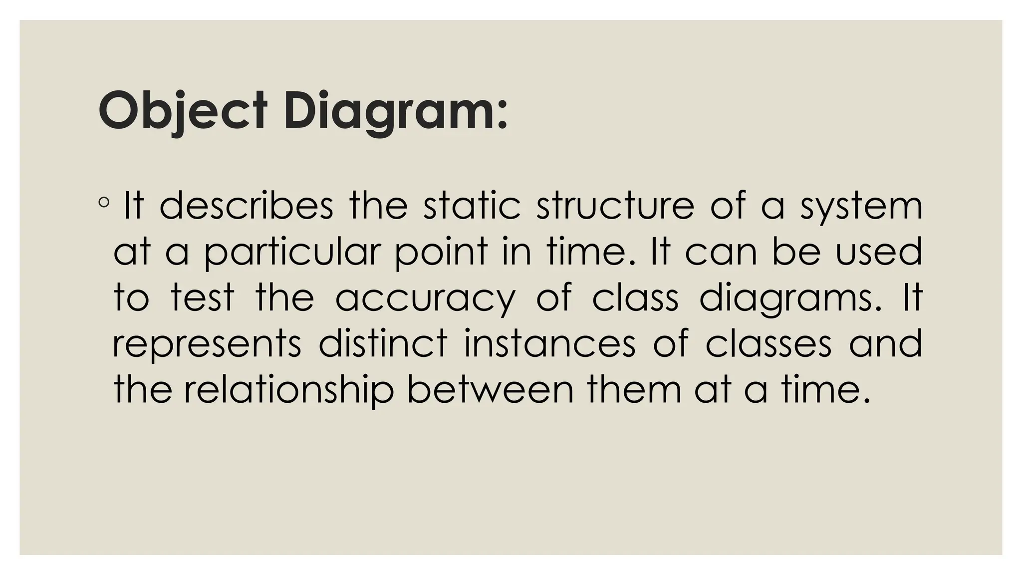 Object Diagram:
◦ It describes the static structure of a system
at a particular point in time. It can be used
to test the accuracy of class diagrams. It
represents distinct instances of classes and
the relationship between them at a time.
 