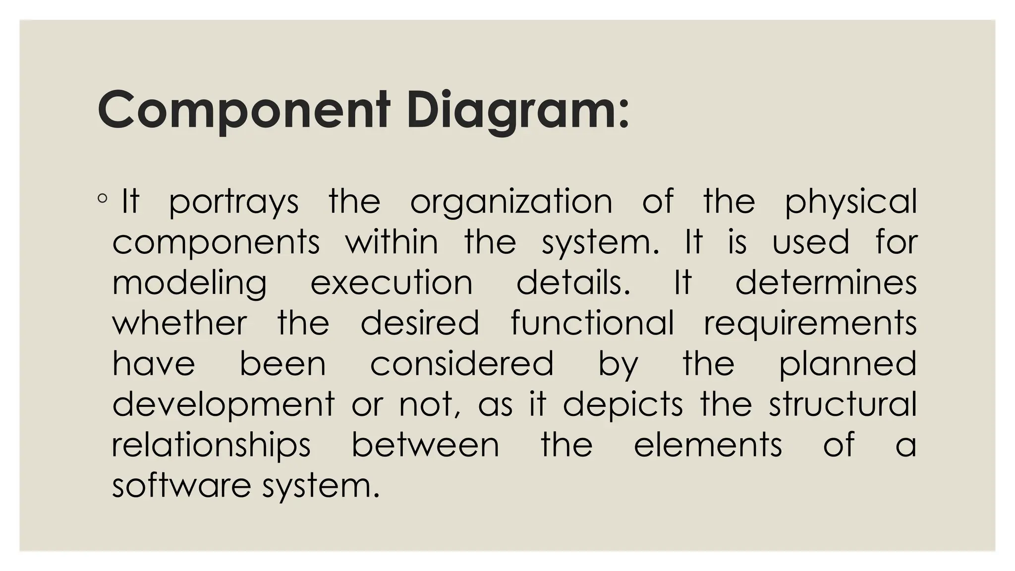 Component Diagram:
◦ It portrays the organization of the physical
components within the system. It is used for
modeling execution details. It determines
whether the desired functional requirements
have been considered by the planned
development or not, as it depicts the structural
relationships between the elements of a
software system.
 