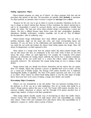 132 
Finding Appropriate Object 
Object-oriented programs are made up of objects. An object packages both data and the 
procedures that operate on that data. The procedures are typically called methods or operations. 
An object performs an operation when it receives a request (or message) from a client. 
Requests are the only way to get an object to execute an operation. Operations are the only 
way to change an object's internal data. Because of these restrictions, the object's internal state is 
said to be encapsulated; it cannot be accessed directly, and its representation is invisible from 
outside the object. The hard part about object-oriented design is decomposing a system into 
objects. The task is difficult because many factors come into play: encapsulation, granularity, 
dependency, flexibility, performance, evolution, reusability, and on and on. They all influence 
the decomposition, often in conflicting ways. 
Object-oriented design methodologies favor many different approaches. You can write a 
problem statement, single out the nouns and verbs, and create corresponding classes and 
operations. Or you can focus on the collaborations and responsibilities in your system. Or you 
can model the real world and translate the objects found during analysis into design. There will 
always be disagreement on which approach is best. 
Many objects in a design come from the analysis model. But object-oriented designs often 
end up with classes that have no counterparts in the real world. Some of these are low-level 
classes like arrays. Others are much higher-level. For example, the Composite (183) pattern 
introduces an abstraction for treating objects uniformly that doesn't have a physical counterpart. 
Strict modeling of the real world leads to a system that reflects today's realities but not 
necessarily tomorrow's. The abstractions that emerge during design are key to making a design 
flexible. 
Design patterns help you identify less-obvious abstractions and the objects that can capture 
them. For example, objects that represent a process or algorithm don't occur in nature, yet they 
are a crucial part of flexible designs. The Strategy (349) pattern describes how to implement 
interchangeable families of algorithms. The State (338) pattern represents each state of an entity 
as an object. These objects are seldom found during analysis or even the early stages of design; 
they're discovered later in the course of making a design more flexible and reusable. 
Determining Object Granularity 
Objects can vary tremendously in size and number. They can represent everything down to 
the hardware or all the way up to entire applications. How do we decide what should be an 
object? Design patterns address this issue as well. The Facade (208) pattern describes how to 
represent complete subsystems as objects, and the Flyweight (218) pattern describes how to 
support huge numbers of objects at the finest granularities. 
Other design patterns describe specific ways of decomposing an object into smaller objects. 
Abstract Factory (99) and Builder (110) yield objects whose only responsibilities are creating 
other objects. Visitor (366) and Command (263) yield objects whose only responsibilities are to 
implement a request on another object or group of objects. 
 
