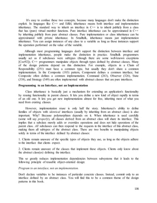 It's easy to confuse these two concepts, because many languages don't make the distinction 
explicit. In languages like C++ and Eiffel, inheritance means both interface and implementation 
inheritance. The standard way to inherit an interface in C++ is to inherit publicly from a class 
that has (pure) virtual member functions. Pure interface inheritance can be approximated in C++ 
by inheriting publicly from pure abstract classes. Pure implementation or class inheritance can be 
approximated with private inheritance. In Smalltalk, inheritance means just implementation 
inheritance. You can assign instances of any class to a variable as long as those instances support 
the operation performed on the value of the variable. 
Although most programming languages don't support the distinction between interface and 
implementation inheritance, people make the distinction in practice. Smalltalk programmers 
usually act as if subclasses were subtypes (though there are some well-known exceptions 
[Coo92]); C++ programmers manipulate objects through types defined by abstract classes. Many 
of the design patterns depend on this distinction. For example, objects in a Chain of 
Responsibility (251) must have a common type, but usually they don't share a common 
implementation. In the Composite (183) pattern, Component defines a common interface, but 
Composite often defines a common implementation. Command (263), Observer (326), State 
(338), and Strategy (349) are often implemented with abstract classes that are pure interfaces. 
136 
Programming to an Interface, not an Implementation 
Class inheritance is basically just a mechanism for extending an application's functionality 
by reusing functionality in parent classes. It lets you define a new kind of object rapidly in terms 
of an old one. It lets you get new implementations almost for free, inheriting most of what you 
need from existing classes. 
However, implementation reuse is only half the story. Inheritance's ability to define 
families of objects with identical interfaces (usually by inheriting from an abstract class) is also 
important. Why? Because polymorphism depends on it. When inheritance is used carefully 
(some will say properly), all classes derived from an abstract class will share its interface. This 
implies that a subclass merely adds or overrides operations and does not hide operations of the 
parent class. All subclasses can then respond to the requests in the interface of this abstract class, 
making them all subtypes of the abstract class. There are two benefits to manipulating objects 
solely in terms of the interface defined by abstract classes: 
1. Clients remain unaware of the specific types of objects they use, as long as the objects adhere 
to the interface that clients expect. 
2. Clients remain unaware of the classes that implement these objects. Clients only know about 
the abstract class(es) defining the interface. 
This so greatly reduces implementation dependencies between subsystems that it leads to the 
following principle of reusable object-oriented design: 
Program to an interface, not an implementation. 
Don't declare variables to be instances of particular concrete classes. Instead, commit only to an 
interface defined by an abstract class. You will find this to be a common theme of the design 
patterns in this book. 
 