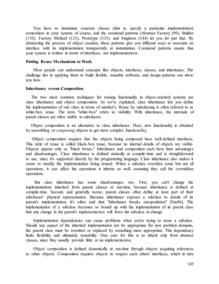 You have to instantiate concrete classes (that is, specify a particular implementation) 
somewhere in your system, of course, and the creational patterns (Abstract Factory (99), Builder 
(110), Factory Method (121), Prototype (133), and Singleton (144) let you do just that. By 
abstracting the process of object creation, these patterns give you different ways to associate an 
interface with its implementation transparently at instantiation. Creational patterns ensure that 
your system is written in terms of interfaces, not implementations. 
137 
Putting Reuse Mechanisms to Work 
Most people can understand concepts like objects, interfaces, classes, and inheritance. The 
challenge lies in applying them to build flexible, reusable software, and design patterns can show 
you how. 
Inheritance versus Composition 
The two most common techniques for reusing functionality in object-oriented systems are 
class inheritance and object composition. As we've explained, class inheritance lets you define 
the implementation of one class in terms of another's. Reuse by subclassing is often referred to as 
white-box reuse. The term "white-box" refers to visibility: With inheritance, the internals of 
parent classes are often visible to subclasses. 
Object composition is an alternative to class inheritance. Here, new functionality is obtained 
by assembling or composing objects to get more complex functionality. 
Object composition requires that the objects being composed have well-defined interfaces. 
This style of reuse is called black-box reuse, because no internal details of objects are visible. 
Objects appear only as "black boxes." Inheritance and composition each have their advantages 
and disadvantages. Class inheritance is defined statically at compile-time and is straightforward 
to use, since it's supported directly by the programming language. Class inheritance also makes it 
easier to modify the implementation being reused. When a subclass overrides some but not all 
operations, it can affect the operations it inherits as well, assuming they call the overridden 
operations. 
But class inheritance has some disadvantages, too. First, you can't change the 
implementations inherited from parent classes at run-time, because inheritance is defined at 
compile-time. Second, and generally worse, parent classes often define at least part of their 
subclasses' physical representation. Because inheritance exposes a subclass to details of its 
parent's implementation, it's often said that "inheritance breaks encapsulation" [Sny86]. The 
implementation of a subclass becomes so bound up with the implementation of its parent class 
that any change in the parent's implementation will force the subclass to change. 
Implementation dependencies can cause problems when you're trying to reuse a subclass. 
Should any aspect of the inherited implementation not be appropriate for new problem domains, 
the parent class must be rewritten or replaced by something more appropriate. This dependency 
limits flexibility and ultimately reusability. One cure for this is to inherit only from abstract 
classes, since they usually provide little or no implementation. 
Object composition is defined dynamically at run-time through objects acquiring references 
to other objects. Composition requires objects to respect each others' interfaces, which in turn 
 
