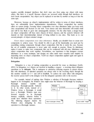requires carefully designed interfaces that don't stop you from using one object with many 
others. But there is a payoff. Because objects are accessed solely through their interfaces, we 
don't break encapsulation. Any object can be replaced at run-time by another as long as it has the 
same type. 
Moreover, because an object's implementation will be written in terms of object interfaces, 
there are substantially fewer implementation dependencies. Object composition has another 
effect on system design. Favoring object composition over class inheritance helps you keep each 
class encapsulated and focused on one task. Your classes and class hierarchies will remain small 
and will be less likely to grow into unmanageable monsters. On the other hand, a design based 
on object composition will have more objects (if fewer classes), and the system's behavior will 
depend on their interrelationships instead of being defined in one class. That leads us to our 
second principle of object-oriented design: 
Favor object composition over class inheritance. Ideally, you shouldn't have to create new 
components to achieve reuse. You should be able to get all the functionality you need just by 
assembling existing components through object composition. But this is rarely the case, because 
the set of available components is never quite rich enough in practice. Reuse by inheritance 
makes it easier to make new components that can be composed with old ones. Inheritance and 
object composition thus work together. Nevertheless, our experience is that designers overuse 
inheritance as a reuse technique, and designs are often made more reusable (and simpler) by 
depending more on object composition. You'll see object composition applied again and again in 
the design patterns. 
138 
Delegation 
Delegation is a way of making composition as powerful for reuse as inheritance [Lie86, 
JZ91]. In delegation, two objects are involved in handling a request: a receiving object delegates 
operations to its delegate. This is analogous to subclasses deferring requests to parent classes. 
But with inheritance, an inherited operation can always refer to the receiving object through the 
this member variable in C++ and self in Smalltalk. To achieve the same effect with delegation, 
the receiver passes itself to the delegate to let the delegated operation refer to the receiver. 
For example, instead of making class Window a subclass of Rectangle (because windows 
happen to be rectangular), the Window class might reuse the behavior of Rectangle by keeping a 
Rectangle instance variable and 
delegating Rectangle-specific behavior 
to it. In other words, instead of a 
Window being a Rectangle, it would 
have a Rectangle. Window must now 
forward requests to its Rectangle 
instance explicitly, whereas before it 
would have inherited those operations. 
The following diagram depicts the 
Window class delegating its Area 
operation to a Rectangle instance. 
 
