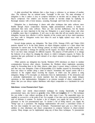 A plain arrowhead line indicates that a class keeps a reference to an instance of another 
class. The reference has an optional name, "rectangle" in this case. The main advantage of 
delegation is that it makes it easy to compose behaviors at run-time and to change the way 
they're composed. Our window can become circular at run-time simply by replacing its 
Rectangle instance with a Circle instance, assuming Rectangle and Circle have the same type. 
Delegation has a disadvantage it shares with other techniques that make software more 
flexible through object composition: Dynamic, highly parameterized software is harder to 
understand than more static software. There are also run-time inefficiencies, but the human 
inefficiencies are more important in the long run. Delegation is a good design choice only when 
it simplifies more than it complicates. It isn't easy to give rules that tell you exactly when to use 
delegation, because how effective it will be depends on the context and on how much experience 
you have with it. Delegation works best when it's used in highly stylized ways—that is, in 
standard patterns. 
Several design patterns use delegation. The State (338), Strategy (349), and Visitor (366) 
patterns depend on it. In the State pattern, an object delegates requests to a State object that 
represents its current state. In the Strategy pattern, an object delegates a specific request to an 
object that represents a strategy for carrying out the request. An object will only have one state, 
but it can have many strategies for different requests. The purpose of both patterns is to change 
the behavior of an object by changing the objects to which it delegates requests. In Visitor, the 
operation that gets performed on each element of an object structure is always delegated to the 
Visitor object. 
Other patterns use delegation less heavily. Mediator (305) introduces an object to mediate 
communication between other objects. Sometimes the Mediator object implements operations 
simply by forwarding them to the other objects; other times it passes along a reference to itself 
and thus uses true delegation. Chain of Responsibility (251) handles requests by forwarding them 
from one object to another along a chain of objects. Sometimes this request carries with it a 
reference to the original object receiving the request, in which case the pattern is using 
delegation. Bridge (171) decouples an abstraction from its implementation. If the abstraction and 
a particular implementation are closely matched, then the abstraction may simply delegate 
operations to that implementation. Delegation is an extreme example of object composition. It 
shows that you can always replace inheritance with object composition as a mechanism for code 
reuse. 
139 
Inheritance versus Parameterized Types 
Another (not strictly object-oriented) technique for reusing functionality is through 
parameterized types, also known as generics (Ada, Eiffel) and templates (C++). This technique 
lets you define a type without specifying all the other types it uses. The unspecified types are 
supplied as parameters at the point of use. For example, a List class can be parameterized by the 
type of elements it contains. To declare a list of integers, you supply the type "integer" as a 
parameter to the List parameterized type. To declare a list of String objects, you supply the 
"String" type as a parameter. The language implementation will create a customized version of 
the List class template for each type of element. Parameterized types give us a third way (in 
addition to class inheritance and object composition) to compose behavior in object-oriented 
systems. Many designs can be implemented using any of these three techniques. To parameterize 
 