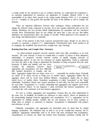 a sorting routine by the operation it uses to compare elements, we could make the comparison 1. 
an operation implemented by subclasses (an application of Template Method (360), 2. the 
responsibility of an object that's passed to the sorting routine (Strategy (349), or 3. an argument 
of a C++ template or Ada generic that specifies the name of the function to call to compare the 
elements. 
There are important differences between these techniques. Object composition lets you 
change the behavior being composed at run-time, but it also requires indirection and can be less 
efficient. Inheritance lets you provide default implementations for operations and lets subclasses 
override them. Parameterized types let you change the types that a class can use. But neither 
inheritance nor parameterized types can change at run-time. Which approach is best depends on 
your design and implementation constraints. 
None of the patterns in this book concerns parameterized types, though we use them on 
occasion to customize a pattern's C++ implementation. Parameterized types aren't needed at all 
in a language like Smalltalk that doesn't have compile-time type checking. 
140 
Relating Run-Time and Compile-Time Structures 
An object-oriented program's run-time structure often bears little resemblance to its code 
structure. The code structure is frozen at compile-time; it consists of classes in fixed inheritance 
relationships. A program's run-time structure consists of rapidly changing networks of 
communicating objects. In fact, the two structures are largely independent. Trying to understand 
one from the other is like trying to understand the dynamism of living ecosystems from the static 
taxonomy of plants and animals, and vice versa. 
Consider the distinction between object 
aggregation and acquaintance and how differently 
they manifest themselves at compile- and run-times. 
Aggregation implies that one object owns or is responsible for another object. Generally 
we speak of an object having or being part of another object. Aggregation implies that an 
aggregate object and its owner have identical lifetimes. Acquaintance implies that an object 
merely knows of another object. Sometimes acquaintance is called "association" or the "using" 
relationship. Acquainted objects may request operations of each other, but they aren't responsible 
for each other. Acquaintance is a weaker relationship than aggregation and suggests much looser 
coupling between objects. In our diagrams, a plain arrowhead line denotes acquaintance. An 
arrowhead line with a diamond at its base denotes aggregation: 
It's easy to confuse aggregation and acquaintance, because they are often implemented in 
the same way. In Smalltalk, all variables are references to other objects. There's no distinction in 
the programming language between aggregation and acquaintance. In C++, aggregation can be 
implemented by defining member variables that are real instances, but it's more common to 
define them as pointers or references to instances. Acquaintance is implemented with pointers 
and references as well. 
Ultimately, acquaintance and aggregation are determined more by intent than by explicit 
language mechanisms. The distinction may be hard to see in the compile-time structure, but it's 
significant. Aggregation relationships tend to be fewer and more permanent than acquaintance. 
Acquaintances, in contrast, are made and remade more frequently, sometimes existing only for 
 