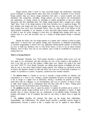 Design patterns make it easier to reuse successful designs and architectures. Expressing 
proven techniques as design patterns makes them more accessible to developers of new systems. 
Design patterns help you choose design alternatives that make a system reusable and avoid 
alternatives that compromise reusability. Design patterns can even improve the documentation 
and maintenance of existing systems by furnishing an explicit specification of class and object 
interactions and their underlying intent. Put simply, design patterns help a designer get a design 
"right" faster. None of the design patterns in this book describes new or unproven designs. We 
have included only designs that have been applied more than once in different systems. Most of 
these designs have never been documented before. They are either part of the folklore of the 
object-oriented community or are elements of some successful object-oriented systems—neither 
of which is easy for novice designers to learn from. So although these designs aren't new, we 
capture them in a new and accessible way: as a catalog of design patterns having a consistent 
format. 
Despite the book's size, the design patterns in it capture only a fraction of what an expert 
might know. It doesn't have any patterns dealing with concurrency or distributed programming 
or real-time programming. It doesn't have any application domain-specific patterns. It doesn't tell 
you how to build user interfaces, how to write device drivers, or how to use an object-oriented 
database. Each of these areas has its own patterns, and it would be worthwhile for someone to 
catalog those too. 
123 
What is a Design Pattern? 
Christopher Alexander says, "Each pattern describes a problem which occurs over and 
over again in our environment, and then describes the core of the solution to that problem, in 
such a way that you can use this solution a million times over, without ever doing it the same 
way twice" [AIS+77]. Even though Alexander was talking about patterns in buildings and towns, 
what he says is true about object-oriented design patterns. Our solutions are expressed in terms 
of objects and interfaces instead of walls and doors, but at the core of both kinds of patterns is a 
solution to a problem in a context. In general, a pattern has four essential elements: 
1. The pattern name is a handle we can use to describe a design problem, its solutions, and 
consequences in a word or two. Naming a pattern immediately increases our design vocabulary. 
It lets us design at a higher level of abstraction. Having a vocabulary for patterns lets us talk 
about them with our colleagues, in our documentation, and even to ourselves. It makes it easier 
to think about designs and to communicate them and their trade-offs to others. Finding good 
names has been one of the hardest parts of developing our catalog. 
2. The problem describes when to apply the pattern. It explains the problem and its context. It 
might describe specific design problems such as how to represent algorithms as objects. It might 
describe class or object structures that are symptomatic of an inflexible design. Sometimes the 
problem will include a list of conditions that must be met before it makes sense to apply the 
pattern. 
3. The solution describes the elements that make up the design, their relationships, 
responsibilities, and collaborations. The solution doesn't describe a particular concrete design or 
implementation, because a pattern is like a template that can be applied in many different 
 