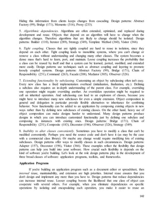 Hiding this information from clients keeps changes from cascading. Design patterns: Abstract 
Factory (99), Bridge (171), Memento (316), Proxy (233). 
5. Algorithmic dependencies. Algorithms are often extended, optimized, and replaced during 
development and reuse. Objects that depend on an algorithm will have to change when the 
algorithm changes. Therefore algorithms that are likely to change should be isolated. Design 
patterns: Builder (110), Iterator (289), Strategy (349), Template Method (360), Visitor (366). 
6. Tight coupling. Classes that are tightly coupled are hard to reuse in isolation, since they 
depend on each other. Tight coupling leads to monolithic systems, where you can't change or 
remove a class without understanding and changing many other classes. The system becomes a 
dense mass that's hard to learn, port, and maintain. Loose coupling increases the probability that 
a class can be reused by itself and that a system can be learned, ported, modified, and extended 
more easily. Design patterns use techniques such as abstract coupling and layering to promote 
loosely coupled systems. Design patterns: Abstract Factory (99), Bridge (171), Chain of 
Responsibility (251), Command (263), Facade (208), Mediator (305), Observer (326). 
7. Extending functionality by subclassing. Customizing an object by subclassing often isn't easy. 
Every new class has a fixed implementation overhead (initialization, finalization, etc.). Defining 
a subclass also requires an in-depth understanding of the parent class. For example, overriding 
one operation might require overriding another. An overridden operation might be required to 
call an inherited operation. And subclassing can lead to an explosion of classes, because you 
might have to introduce many new subclasses for even a simple extension. Object composition in 
general and delegation in particular provide flexible alternatives to inheritance for combining 
behavior. New functionality can be added to an application by composing existing objects in new 
ways rather than by defining new subclasses of existing classes. On the other hand, heavy use of 
object composition can make designs harder to understand. Many design patterns produce 
designs in which you can introduce customized functionality just by defining one subclass and 
composing its instances with existing ones. Design patterns: Bridge (171), Chain of 
Responsibility (251), Composite (183), Decorator (196), Observer (326), Strategy (349). 
8. Inability to alter classes conveniently. Sometimes you have to modify a class that can't be 
modified conveniently. Perhaps you need the source code and don't have it (as may be the case 
with a commercial class library). Or maybe any change would require modifying lots of existing 
subclasses. Design patterns offer ways to modify classes in such circumstances. Design patterns: 
Adapter (157), Decorator (196), Visitor (366). These examples reflect the flexibility that design 
patterns can help you build into your software. How crucial such flexibility is depends on the 
kind of software you're building. Let's look at the role design patterns play in the development of 
three broad classes of software: application programs, toolkits, and frameworks. 
142 
Application Programs 
If you're building an application program such as a document editor or spreadsheet, then 
internal reuse, maintainability, and extension are high priorities. Internal reuse ensures that you 
don't design and implement any more than you have to. Design patterns that reduce dependencies 
can increase internal reuse. Looser coupling boosts the likelihood that one class of object can 
cooperate with several others. For example, when you eliminate dependencies on specific 
operations by isolating and encapsulating each operation, you make it easier to reuse an 
 