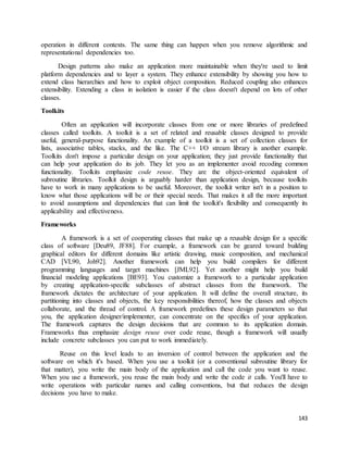 operation in different contexts. The same thing can happen when you remove algorithmic and 
representational dependencies too. 
Design patterns also make an application more maintainable when they're used to limit 
platform dependencies and to layer a system. They enhance extensibility by showing you how to 
extend class hierarchies and how to exploit object composition. Reduced coupling also enhances 
extensibility. Extending a class in isolation is easier if the class doesn't depend on lots of other 
classes. 
143 
Toolkits 
Often an application will incorporate classes from one or more libraries of predefined 
classes called toolkits. A toolkit is a set of related and reusable classes designed to provide 
useful, general-purpose functionality. An example of a toolkit is a set of collection classes for 
lists, associative tables, stacks, and the like. The C++ I/O stream library is another example. 
Toolkits don't impose a particular design on your application; they just provide functionality that 
can help your application do its job. They let you as an implementer avoid recoding common 
functionality. Toolkits emphasize code reuse. They are the object-oriented equivalent of 
subroutine libraries. Toolkit design is arguably harder than application design, because toolkits 
have to work in many applications to be useful. Moreover, the toolkit writer isn't in a position to 
know what those applications will be or their special needs. That makes it all the more important 
to avoid assumptions and dependencies that can limit the toolkit's flexibility and consequently its 
applicability and effectiveness. 
Frameworks 
A framework is a set of cooperating classes that make up a reusable design for a specific 
class of software [Deu89, JF88]. For example, a framework can be geared toward building 
graphical editors for different domains like artistic drawing, music composition, and mechanical 
CAD [VL90, Joh92]. Another framework can help you build compilers for different 
programming languages and target machines [JML92]. Yet another might help you build 
financial modeling applications [BE93]. You customize a framework to a particular application 
by creating application-specific subclasses of abstract classes from the framework. The 
framework dictates the architecture of your application. It will define the overall structure, its 
partitioning into classes and objects, the key responsibilities thereof, how the classes and objects 
collaborate, and the thread of control. A framework predefines these design parameters so that 
you, the application designer/implementer, can concentrate on the specifics of your application. 
The framework captures the design decisions that are common to its application domain. 
Frameworks thus emphasize design reuse over code reuse, though a framework will usually 
include concrete subclasses you can put to work immediately. 
Reuse on this level leads to an inversion of control between the application and the 
software on which it's based. When you use a toolkit (or a conventional subroutine library for 
that matter), you write the main body of the application and call the code you want to reuse. 
When you use a framework, you reuse the main body and write the code it calls. You'll have to 
write operations with particular names and calling conventions, but that reduces the design 
decisions you have to make. 
 