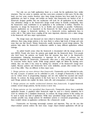 Not only can you build applications faster as a result, but the applications have similar 
structures. They are easier to maintain, and they seem more consistent to their users. On the other 
hand, you lose some creative freedom, since many design decisions have been made for you. If 
applications are hard to design, and toolkits are harder, then frameworks are hardest of all. A 
framework designer gambles that one architecture will work for all applications in the domain. 
Any substantive change to the framework's design would reduce its benefits considerably, since 
the framework's main contribution to an application is the architecture it defines. Therefore it's 
imperative to design the framework to be as flexible and extensible as possible. Furthermore, 
because applications are so dependent on the framework for their design, they are particularly 
sensitive to changes in framework interfaces. As a framework evolves, applications have to 
evolve with it. That makes loose coupling all the more important; otherwise even a minor change 
to the framework will have major repercussions. 
The design issues just discussed are most critical to framework design. A framework that 
addresses them using design patterns is far more likely to achieve high levels of design and code 
reuse than one that doesn't. Mature frameworks usually incorporate several design patterns. The 
patterns help make the framework's architecture suitable to many different applications without 
redesign. 
An added benefit comes when the framework is documented with the design patterns it 
uses [BJ94]. People who know the patterns gain insight into the framework faster. Even people 
who don't know the patterns can benefit from the structure they lend to the framework's 
documentation. Enhancing documentation is important for all types of software, but it's 
particularly important for frameworks. Frameworks often pose a steep learning curve that must 
be overcome before they're useful. While design patterns might not flatten the learning curve 
entirely, they can make it less steep by making key elements of the framework's design more 
explicit. Because patterns and frameworks have some similarities, people often wonder how or 
even if they differ. They are different in three major ways: 
1. Design patterns are more abstract than frameworks. Frameworks can be embodied in code, 
but only examples of patterns can be embodied in code. A strength of frameworks is that they 
can be written down in programming languages and not only studied but executed and reused 
directly. In contrast, the design patterns in this book have to be implemented each time they're 
used. Design patterns also explain the intent, trade-offs, and consequences of a design. 
2. Design patterns are smaller architectural elements than frameworks. A typical framework 
contains several design patterns, but the reverse is never true. 
3. Design patterns are less specialized than frameworks. Frameworks always have a particular 
application domain. A graphical editor framework might be used in a factory simulation, but it 
won't be mistaken for a simulation framework. In contrast, the design patterns in this catalog can 
be used in nearly any kind of application. While more specialized design patterns than ours are 
certainly possible (say, design patterns for distributed systems or concurrent programming), even 
these wouldn't dictate an application architecture like a framework would. 
Frameworks are becoming increasingly common and important. They are the way that 
object-oriented systems achieve the most reuse. Larger object-oriented applications will end up 
144 
 