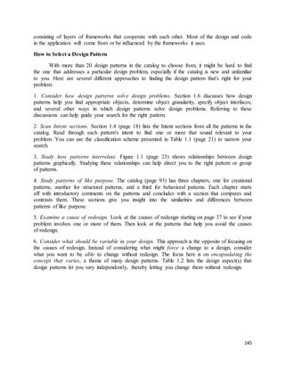 consisting of layers of frameworks that cooperate with each other. Most of the design and code 
in the application will come from or be influenced by the frameworks it uses. 
145 
How to Select a Design Pattern 
With more than 20 design patterns in the catalog to choose from, it might be hard to find 
the one that addresses a particular design problem, especially if the catalog is new and unfamiliar 
to you. Here are several different approaches to finding the design pattern that's right for your 
problem: 
1. Consider how design patterns solve design problems. Section 1.6 discusses how design 
patterns help you find appropriate objects, determine object granularity, specify object interfaces, 
and several other ways in which design patterns solve design problems. Referring to these 
discussions can help guide your search for the right pattern. 
2. Scan Intent sections. Section 1.4 (page 18) lists the Intent sections from all the patterns in the 
catalog. Read through each pattern's intent to find one or more that sound relevant to your 
problem. You can use the classification scheme presented in Table 1.1 (page 21) to narrow your 
search. 
3. Study how patterns interrelate. Figure 1.1 (page 23) shows relationships between design 
patterns graphically. Studying these relationships can help direct you to the right pattern or group 
of patterns. 
4. Study patterns of like purpose. The catalog (page 93) has three chapters, one for creational 
patterns, another for structural patterns, and a third for behavioral patterns. Each chapter starts 
off with introductory comments on the patterns and concludes with a section that compares and 
contrasts them. These sections give you insight into the similarities and differences between 
patterns of like purpose. 
5. Examine a cause of redesign. Look at the causes of redesign starting on page 37 to see if your 
problem involves one or more of them. Then look at the patterns that help you avoid the causes 
of redesign. 
6. Consider what should be variable in your design. This approach is the opposite of focusing on 
the causes of redesign. Instead of considering what might force a change to a design, consider 
what you want to be able to change without redesign. The focus here is on encapsulating the 
concept that varies, a theme of many design patterns. Table 1.2 lists the design aspect(s) that 
design patterns let you vary independently, thereby letting you change them without redesign. 
 