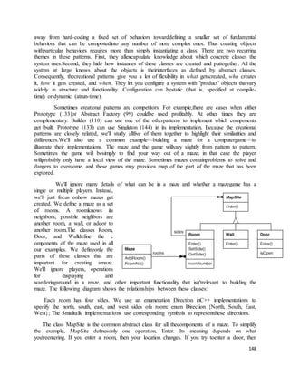 away from hard-coding a fixed set of behaviors towarddefining a smaller set of fundamental 
behaviors that can be composedinto any number of more complex ones. Thus creating objects 
withparticular behaviors requires more than simply instantiating a class. There are two recurring 
themes in these patterns. First, they allencapsulate knowledge about which concrete classes the 
system uses.Second, they hide how instances of these classes are created and puttogether. All the 
system at large knows about the objects is theirinterfaces as defined by abstract classes. 
Consequently, thecreational patterns give you a lot of flexibility in what getscreated, who creates 
it, how it gets created, and when. They let you configure a system with "product" objects thatvary 
widely in structure and functionality. Configuration can bestatic (that is, specified at compile-time) 
148 
or dynamic (atrun-time). 
Sometimes creational patterns are competitors. For example,there are cases when either 
Prototype (133)or Abstract Factory (99) couldbe used profitably. At other times they are 
complementary: Builder (110) can use one of the otherpatterns to implement which components 
get built. Prototype (133) can use Singleton (144) in its implementation. Because the creational 
patterns are closely related, we'll study allfive of them together to highlight their similarities and 
differences.We'll also use a common example—building a maze for a computergame—to 
illustrate their implementations. The maze and the game willvary slightly from pattern to pattern. 
Sometimes the game will besimply to find your way out of a maze; in that case the player 
willprobably only have a local view of the maze. Sometimes mazes containproblems to solve and 
dangers to overcome, and these games may providea map of the part of the maze that has been 
explored. 
We'll ignore many details of what can be in a maze and whether a mazegame has a 
single or multiple players. Instead, 
we'll just focus onhow mazes get 
created. We define a maze as a set 
of rooms. A roomknows its 
neighbors; possible neighbors are 
another room, a wall, or adoor to 
another room.The classes Room, 
Door, and Walldefine the c 
omponents of the maze used in all 
our examples. We defineonly the 
parts of these classes that are 
important for creating amaze. 
We'll ignore players, operations 
for displaying and 
wanderingaround in a maze, and other important functionality that isn'trelevant to building the 
maze. The following diagram shows the relationships between these classes: 
Each room has four sides. We use an enumeration Direction inC++ implementations to 
specify the north, south, east, and west sides ofa room: enum Direction {North, South, East, 
West}; The Smalltalk implementations use corresponding symbols to representthese directions. 
The class MapSite is the common abstract class for all thecomponents of a maze. To simplify 
the example, MapSite definesonly one operation, Enter. Its meaning depends on what 
you'reentering. If you enter a room, then your location changes. If you try toenter a door, then 
 