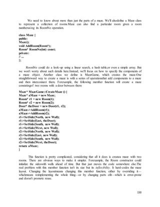 We need to know about more than just the parts of a maze. We'll alsodefine a Maze class 
to represent a collection of rooms.Maze can also find a particular room given a room 
numberusing its RoomNo operation. 
150 
class Maze { 
public: 
Maze(); 
void AddRoom(Room*); 
Room* RoomNo(int) const; 
private: 
// ... 
}; 
RoomNo could do a look-up using a linear search, a hash table,or even a simple array. But 
we won't worry about such details here.Instead, we'll focus on how to specify the components of 
a maze object. Another class we define is MazeGame, which creates the maze.One 
straightforward way to create a maze is with a series of operationsthat add components to a maze 
and then interconnect them. Forexample, the following member function will create a maze 
consistingof two rooms with a door between them: 
Maze* MazeGame::CreateMaze () { 
Maze* aMaze = new Maze; 
Room* r1 = new Room(1); 
Room* r2 = new Room(2); 
Door* theDoor = new Door(r1, r2); 
aMaze->AddRoom(r1); 
aMaze->AddRoom(r2); 
r1->SetSide(North, new Wall); 
r1->SetSide(East, theDoor); 
r1->SetSide(South, new Wall); 
r1->SetSide(West, new Wall); 
r2->SetSide(North, new Wall); 
r2->SetSide(East, new Wall); 
r2->SetSide(South, new Wall); 
r2->SetSide(West, theDoor); 
return aMaze; 
} 
This function is pretty complicated, considering that all it does is createa maze with two 
rooms. There are obvious ways to make it simpler. Forexample, the Room constructor could 
initialize the sideswith walls ahead of time. But that just moves the code somewhere else.The 
real problem with this member function isn't its size but its inflexibility. It hard-codes the maze 
layout. Changing the layoutmeans changing this member function, either by overriding it— 
whichmeans reimplementing the whole thing—or by changing parts ofit—which is error-prone 
and doesn't promote reuse. 
 