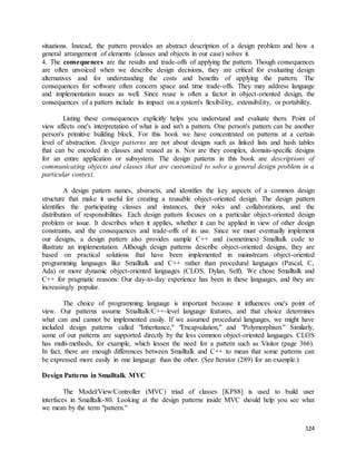 situations. Instead, the pattern provides an abstract description of a design problem and how a 
general arrangement of elements (classes and objects in our case) solves it. 
4. The consequences are the results and trade-offs of applying the pattern. Though consequences 
are often unvoiced when we describe design decisions, they are critical for evaluating design 
alternatives and for understanding the costs and benefits of applying the pattern. The 
consequences for software often concern space and time trade-offs. They may address language 
and implementation issues as well. Since reuse is often a factor in object-oriented design, the 
consequences of a pattern include its impact on a system's flexibility, extensibility, or portability. 
Listing these consequences explicitly helps you understand and evaluate them. Point of 
view affects one's interpretation of what is and isn't a pattern. One person's pattern can be another 
person's primitive building block. For this book we have concentrated on patterns at a certain 
level of abstraction. Design patterns are not about designs such as linked lists and hash tables 
that can be encoded in classes and reused as is. Nor are they complex, domain-specific designs 
for an entire application or subsystem. The design patterns in this book are descriptions of 
communicating objects and classes that are customized to solve a general design problem in a 
particular context. 
A design pattern names, abstracts, and identifies the key aspects of a common design 
structure that make it useful for creating a reusable object-oriented design. The design pattern 
identifies the participating classes and instances, their roles and collaborations, and the 
distribution of responsibilities. Each design pattern focuses on a particular object-oriented design 
problem or issue. It describes when it applies, whether it can be applied in view of other design 
constraints, and the consequences and trade-offs of its use. Since we must eventually implement 
our designs, a design pattern also provides sample C++ and (sometimes) Smalltalk code to 
illustrate an implementation. Although design patterns describe object-oriented designs, they are 
based on practical solutions that have been implemented in mainstream object-oriented 
programming languages like Smalltalk and C++ rather than procedural languages (Pascal, C, 
Ada) or more dynamic object-oriented languages (CLOS, Dylan, Self). We chose Smalltalk and 
C++ for pragmatic reasons: Our day-to-day experience has been in these languages, and they are 
increasingly popular. 
The choice of programming language is important because it influences one's point of 
view. Our patterns assume Smalltalk/C++-level language features, and that choice determines 
what can and cannot be implemented easily. If we assumed procedural languages, we might have 
included design patterns called "Inheritance," "Encapsulation," and "Polymorphism." Similarly, 
some of our patterns are supported directly by the less common object-oriented languages. CLOS 
has multi-methods, for example, which lessen the need for a pattern such as Visitor (page 366). 
In fact, there are enough differences between Smalltalk and C++ to mean that some patterns can 
be expressed more easily in one language than the other. (See Iterator (289) for an example.) 
124 
Design Patterns in Smalltalk MVC 
The Model/View/Controller (MVC) triad of classes [KP88] is used to build user 
interfaces in Smalltalk-80. Looking at the design patterns inside MVC should help you see what 
we mean by the term "pattern." 
 