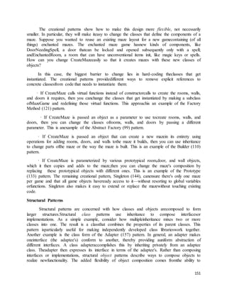 The creational patterns show how to make this design more flexible, not necessarily 
smaller. In particular, they will make iteasy to change the classes that define the components of a 
maze. Suppose you wanted to reuse an existing maze layout for a new gamecontaining (of all 
things) enchanted mazes. The enchanted maze game hasnew kinds of components, like 
DoorNeedingSpell, a door thatcan be locked and opened subsequently only with a spell; 
andEnchantedRoom, a room that can have unconventional items init, like magic keys or spells. 
How can you change CreateMazeeasily so that it creates mazes with these new classes of 
objects? 
In this case, the biggest barrier to change lies in hard-coding theclasses that get 
instantiated. The creational patterns providedifferent ways to remove explicit references to 
concrete classesfrom code that needs to instantiate them: 
· If CreateMaze calls virtual functions instead of constructorcalls to create the rooms, walls, 
and doors it requires, then you canchange the classes that get instantiated by making a subclass 
ofMazeGame and redefining those virtual functions. This approachis an example of the Factory 
Method (121) pattern. 
· If CreateMaze is passed an object as a parameter to use tocreate rooms, walls, and 
doors, then you can change the classes ofrooms, walls, and doors by passing a different 
parameter. This is anexample of the Abstract Factory (99) pattern. 
· If CreateMaze is passed an object that can create a new mazein its entirety using 
operations for adding rooms, doors, and walls tothe maze it builds, then you can use inheritance 
to change parts ofthe maze or the way the maze is built. This is an example of the Builder (110) 
pattern. 
· If CreateMaze is parameterized by various prototypical room,door, and wall objects, 
which it then copies and adds to the maze,then you can change the maze's composition by 
replacing these prototypical objects with different ones. This is an example of the Prototype 
(133) pattern. The remaining creational pattern, Singleton (144), canensure there's only one maze 
per game and that all game objects haveready access to it—without resorting to global variables 
orfunctions. Singleton also makes it easy to extend or replace the mazewithout touching existing 
code. 
151 
Structural Patterns 
Structural patterns are concerned with how classes and objects arecomposed to form 
larger structures.Structural class patterns use inheritance to compose interfacesor 
implementations. As a simple example, consider how multipleinheritance mixes two or more 
classes into one. The result is a classthat combines the properties of its parent classes. This 
pattern isparticularly useful for making independently developed class librarieswork together. 
Another example is the class form of the Adapter (157) pattern. In general, an adapter makes 
oneinterface (the adaptee's) conform to another, thereby providing auniform abstraction of 
different interfaces. A class adapteraccomplishes this by inheriting privately from an adaptee 
class. Theadapter then expresses its interface in terms of the adaptee's. Rather than composing 
interfaces or implementations, structural object patterns describe ways to compose objects to 
realize newfunctionality. The added flexibility of object composition comes fromthe ability to 
 