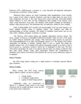 Interpreter (274), whichrepresents a grammar as a class hierarchy and implements aninterpreter 
as an operation on instances of these classes. 
Behavioral object patterns use object composition rather thaninheritance. Some describe 
how a group of peer objects cooperate toperform a task that no single object can carry out by 
itself. Animportant issue here is how peer objects know about each other. Peerscould maintain 
explicit references to each other, but that wouldincrease their coupling. In the extreme, every 
object would knowabout every other. The Mediator (305) pattern avoidsthis by introducing a 
mediator object between peers. The mediatorprovides the indirection needed for loose coupling. 
Chain of Responsibility (251) provides even loosercoupling. It lets you send requests to an 
object implicitly through achain of candidate objects. Any candidate may fulfill the 
requestdepending on run-time conditions. The number of candidates isopen-ended, and you can 
select which candidates participate in thechain at run-time. 
The Observer (326) pattern defines and maintains adependency between objects. The 
classic example of Observer is inSmalltalk Model/View/Controller, where all views of the model 
are notified whenever themodel's state changes. Other behavioral object patterns are concerned 
with encapsulatingbehavior in an object and delegating requests to it. The Strategy (349) pattern 
encapsulates an algorithm in anobject. Strategy makes it easy to specify and change the 
algorithm anobject uses. The Command (263) pattern encapsulates arequest in an object so that it 
can be passed as a parameter, storedon a history list, or manipulated in other ways. The State 
(338) pattern encapsulates the states of an objectso that the object can change its behavior when 
their states object changes. Visitor (366) encapsulates behavior that wouldotherwise be 
distributed across classes, and Iterator (289) abstracts the way you access andtraverse objects in 
an aggregate. 
153 
Pattern Notation 
The SOA design patterns catalog uses a simple notation to consistently represent different 
types of patterns. 
Pattern Symbols 
When working with SOA design patterns, 
slightly different symbols are used to represent: 
 a design pattern 
 a compound design pattern 
 a group of related design patterns 
Additionally, colors are incorporated to 
indicate if a displayed design pattern is just being 
referenced and not actually discussed, versus one that 
is the current topic of discussion. 
 
