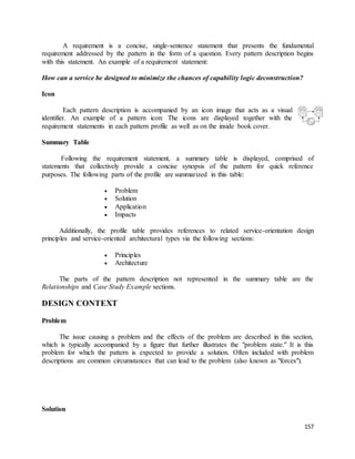 A requirement is a concise, single-sentence statement that presents the fundamental 
requirement addressed by the pattern in the form of a question. Every pattern description begins 
with this statement. An example of a requirement statement: 
157 
How can a service be designed to minimize the chances of capability logic deconstruction? 
Icon 
Each pattern description is accompanied by an icon image that acts as a visual 
identifier. An example of a pattern icon: The icons are displayed together with the 
requirement statements in each pattern profile as well as on the inside book cover. 
Summary Table 
Following the requirement statement, a summary table is displayed, comprised of 
statements that collectively provide a concise synopsis of the pattern for quick reference 
purposes. The following parts of the profile are summarized in this table: 
 Problem 
 Solution 
 Application 
 Impacts 
Additionally, the profile table provides references to related service-orientation design 
principles and service-oriented architectural types via the following sections: 
 Principles 
 Architecture 
The parts of the pattern description not represented in the summary table are the 
Relationships and Case Study Example sections. 
DESIGN CONTEXT 
Problem 
The issue causing a problem and the effects of the problem are described in this section, 
which is typically accompanied by a figure that further illustrates the "problem state." It is this 
problem for which the pattern is expected to provide a solution. Often included with problem 
descriptions are common circumstances that can lead to the problem (also known as "forces"). 
Solution 
 