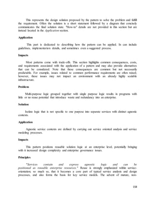 This represents the design solution proposed by the pattern to solve the problem and fulfill 
the requirement. Often the solution is a short statement followed by a diagram that concisely 
communicates the final solution state. "How-to" details are not provided in this section but are 
instead located in the Application section. 
158 
Application 
This part is dedicated to describing how the pattern can be applied. In can include 
guidelines, implementation details, and sometimes even a suggested process. 
Impacts 
Most patterns come with trade-offs. This section highlights common consequences, costs, 
and requirements associated with the application of a pattern and may also provide alternatives 
that can be considered. Note that these consequences are common but not necessarily 
predictable. For example, issues related to common performance requirements are often raised; 
however, these issues may not impact an environment with an already highly scalable 
infrastructure. 
Problem 
Multi-purpose logic grouped together with single purpose logic results in programs with 
little or no reuse potential that introduce waste and redundancy into an enterprise. 
Solution 
Isolate logic that is not specific to one purpose into separate services with distinct agnostic 
contexts. 
Application 
Agnostic service contexts are defined by carrying out service oriented analysis and service 
modeling processes. 
Impacts 
This pattern positions reusable solution logic at an enterprise level, potentially bringing 
with it increased design complexity and enterprise governance issues. 
Principles 
"Services contain and express agnostic logic and can be 
positioned as reusable enterprise resources." Reuse is strongly emphasized within service-orientation; 
so much so, that it becomes a core part of typical service analysis and design 
processes, and also forms the basis for key service models. The advent of mature, non- 
 