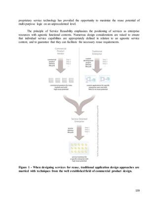 proprietary service technology has provided the opportunity to maximize the reuse potential of 
multi-purpose logic on an unprecedented level. 
The principle of Service Reusability emphasizes the positioning of services as enterprise 
resources with agnostic functional contexts. Numerous design considerations are raised to ensure 
that individual service capabilities are appropriately defined in relation to an agnostic service 
context, and to guarantee that they can facilitate the necessary reuse requirements. 
Figure 1 - When designing services for reuse, traditional application design approaches are 
married with techniques from the well established field of commercial product design. 
159 
 
