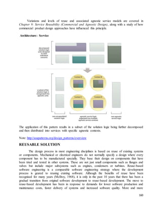 Variations and levels of reuse and associated agnostic service models are covered in 
Chapter 9: Service Reusability (Commercial and Agnostic Design), along with a study of how 
commercial product design approaches have influenced this principle. 
160 
Architecture: Service 
The application of this pattern results in a subset of the solution logic being further decomposed 
and then distributed into services with specific agnostic contexts. 
Note: http://soapatterns.org/design_patterns/overview 
REUSABLE SOLUTION 
The design process in most engineering disciplines is based on reuse of existing systems 
or components. Mechanical or electrical engineers do not normally specify a design where every 
component has to be manufactured specially. They base their design on components that have 
been tried and tested in other systems. These are not just small components such as flanges and 
valves but include major subsystems such as engines, condensers or turbines. Reuse-based 
software engineering is a comparable software engineering strategy where the development 
process is geared to reusing existing software. Although the benefits of reuse have been 
recognised for many years (McIlroy, 1968), it is only in the past 10 years that there has been a 
gradual transition from original software development to reuse-based development. The move to 
reuse-based development has been in response to demands for lower software production and 
maintenance costs, faster delivery of systems and increased software quality. More and more 
 